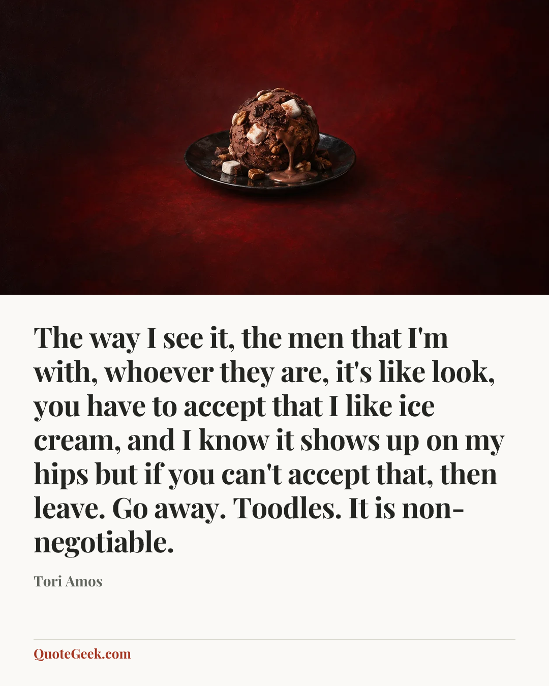 “The way I see it, the men that I'm with, whoever they are, it's like look, you have to accept that I like ice cream, and I know it shows up on my hips but if you can't accept that, then leave. Go away. Toodles. It is non-negotiable.” — Tori Amos. Illustrated QuoteGeek card.