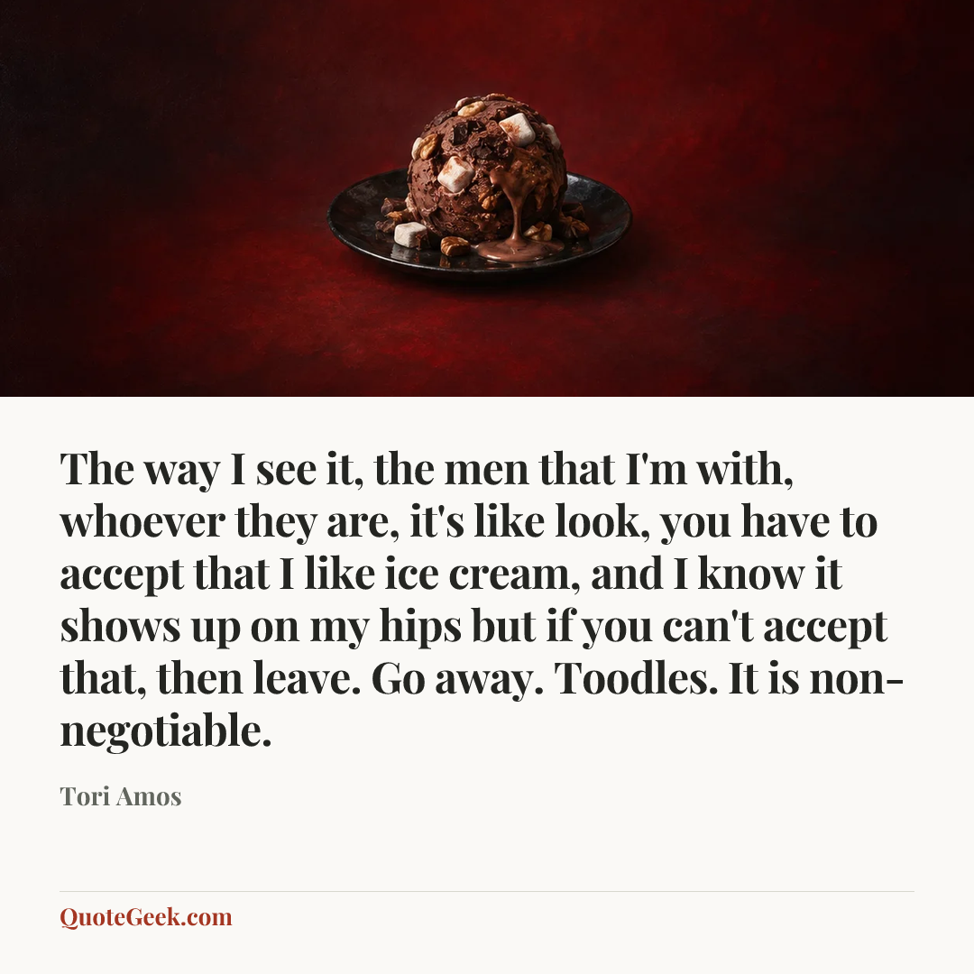 “The way I see it, the men that I'm with, whoever they are, it's like look, you have to accept that I like ice cream, and I know it shows up on my hips but if you can't accept that, then leave. Go away. Toodles. It is non-negotiable.” — Tori Amos. Illustrated QuoteGeek card.