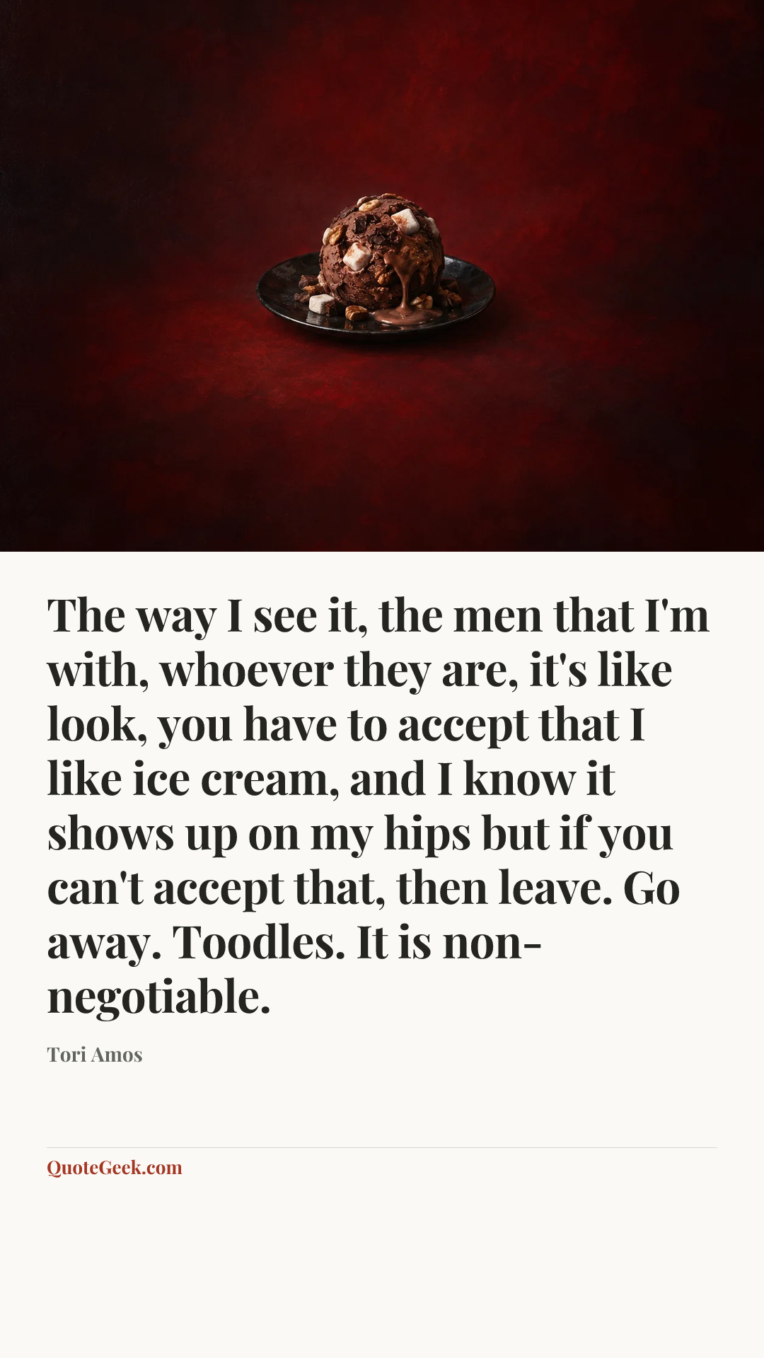 “The way I see it, the men that I'm with, whoever they are, it's like look, you have to accept that I like ice cream, and I know it shows up on my hips but if you can't accept that, then leave. Go away. Toodles. It is non-negotiable.” — Tori Amos. Illustrated QuoteGeek card.
