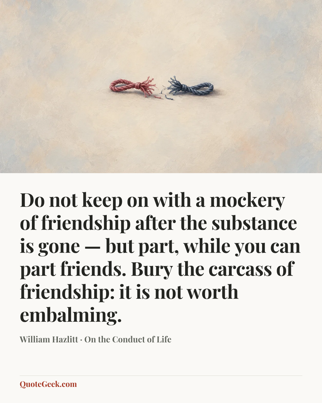 “Do not keep on with a mockery of friendship after the substance is gone — but part, while you can part friends. Bury the carcass of friendship: it is not worth embalming.” — William Hazlitt · On the Conduct of Life. Illustrated QuoteGeek card.