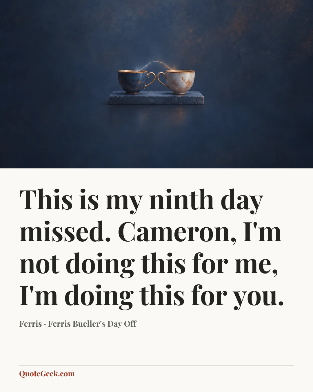 “This is my ninth day missed. Cameron, I'm not doing this for me, I'm doing this for you.” — Ferris · Ferris Bueller's Day Off. Illustrated QuoteGeek card.