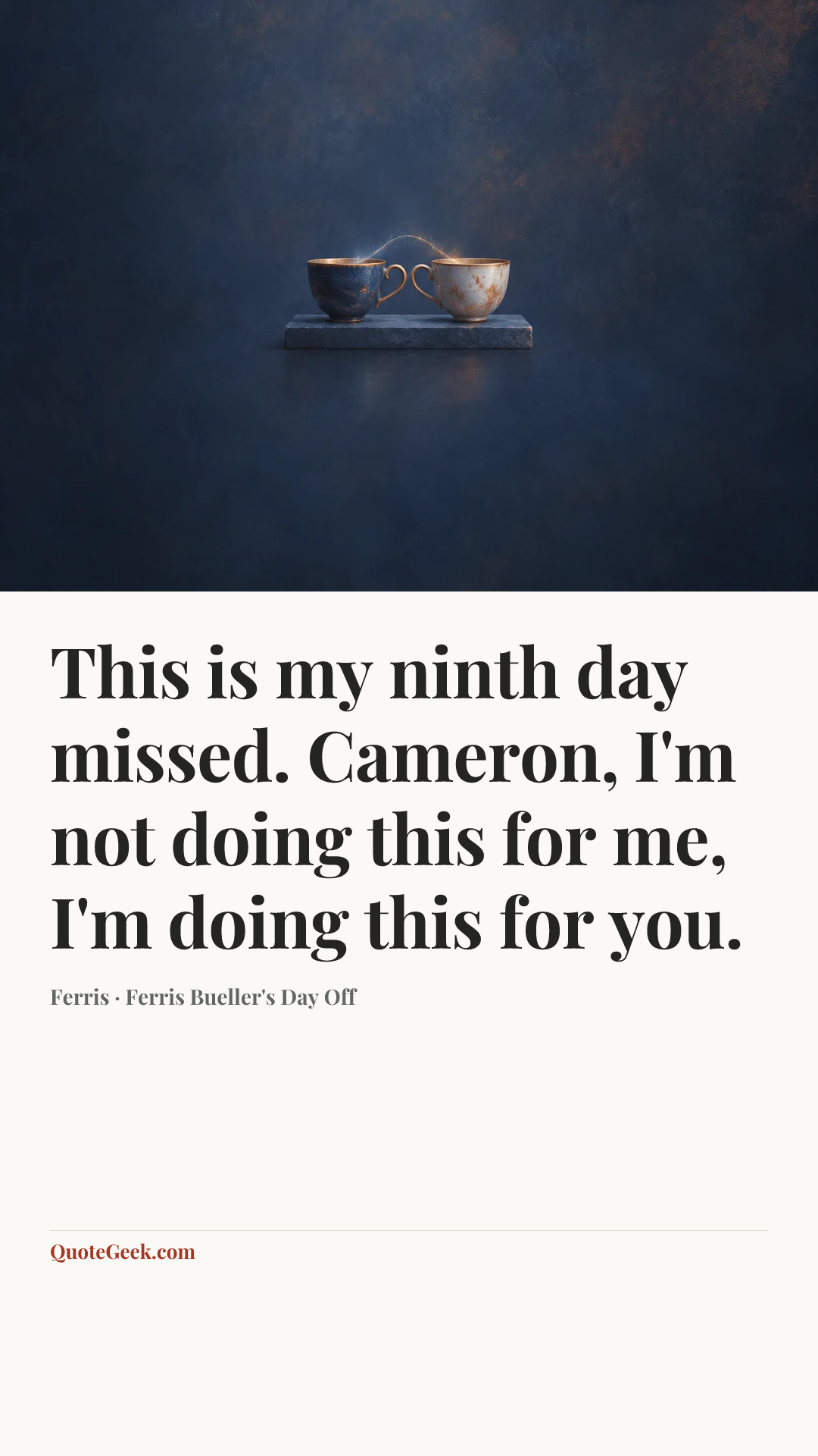 “This is my ninth day missed. Cameron, I'm not doing this for me, I'm doing this for you.” — Ferris · Ferris Bueller's Day Off. Illustrated QuoteGeek card.