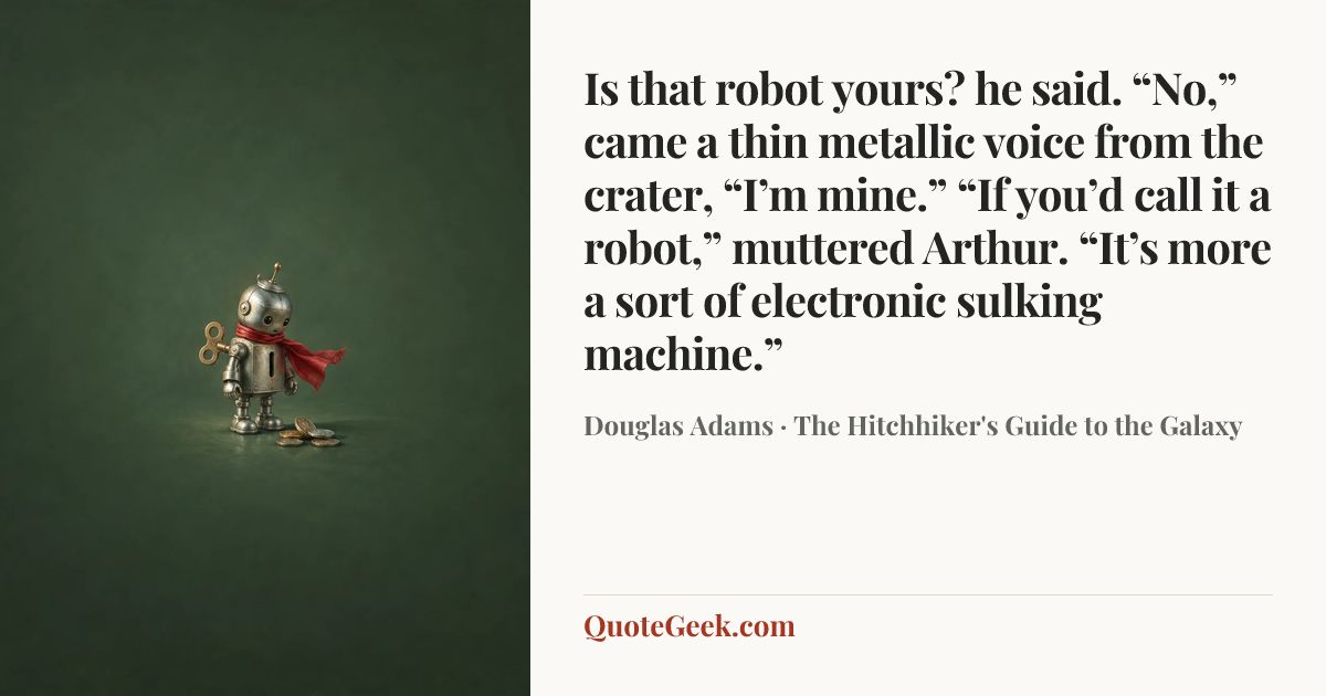 “Is that robot yours? he said.
“No,” came a thin metallic voice from the crater, “I’m mine.”
“If you’d call it a robot,” muttered Arthur. “It’s more a sort of electronic sulking machine.”” — Douglas Adams · The Hitchhiker's Guide to the Galaxy. Illustrated QuoteGeek card.
