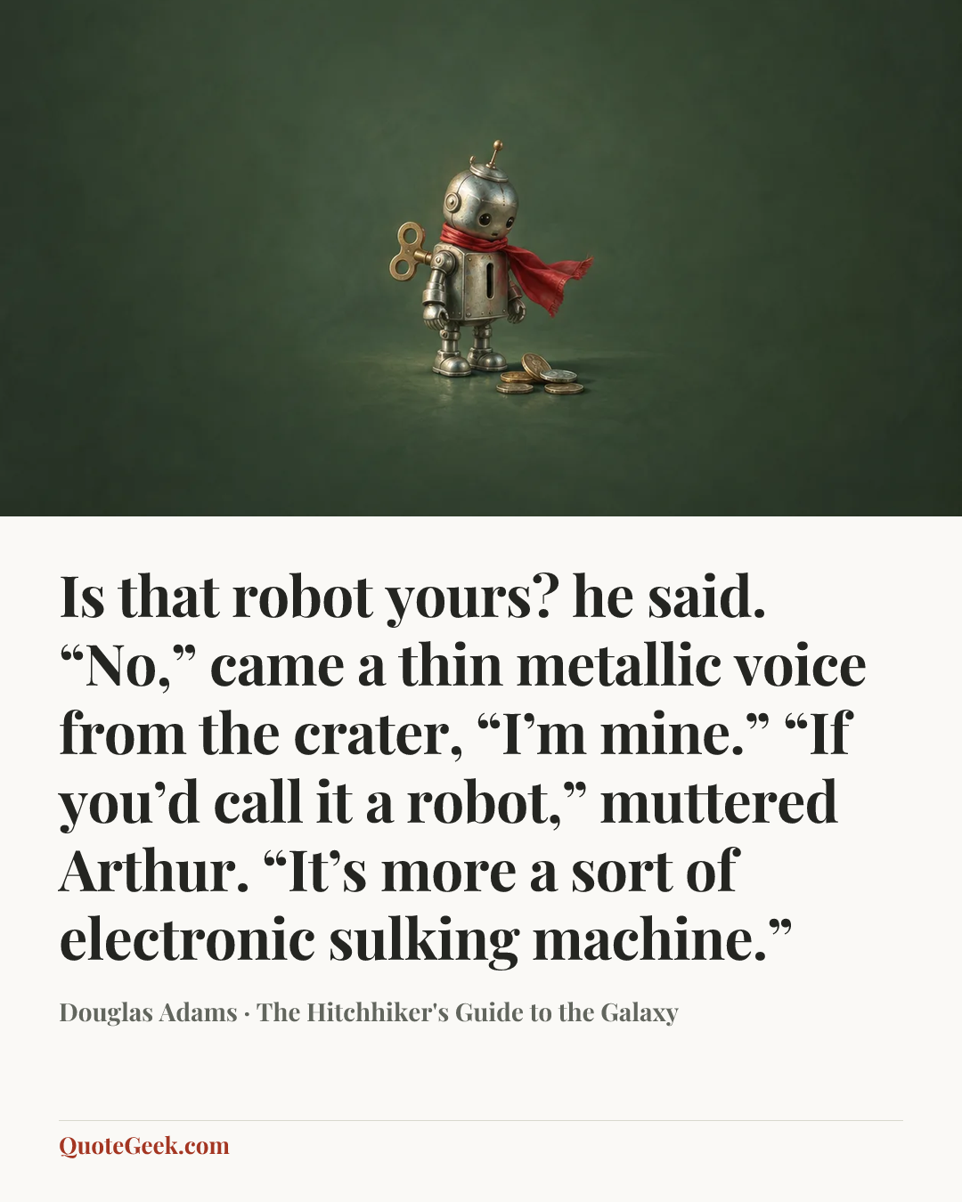“Is that robot yours? he said.
“No,” came a thin metallic voice from the crater, “I’m mine.”
“If you’d call it a robot,” muttered Arthur. “It’s more a sort of electronic sulking machine.”” — Douglas Adams · The Hitchhiker's Guide to the Galaxy. Illustrated QuoteGeek card.