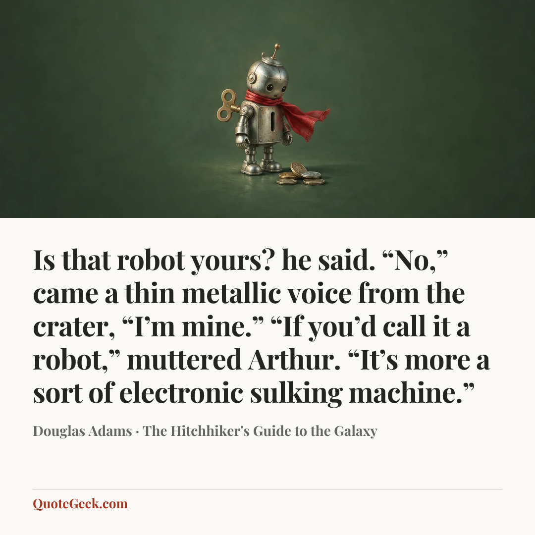 “Is that robot yours? he said.
“No,” came a thin metallic voice from the crater, “I’m mine.”
“If you’d call it a robot,” muttered Arthur. “It’s more a sort of electronic sulking machine.”” — Douglas Adams · The Hitchhiker's Guide to the Galaxy. Illustrated QuoteGeek card.