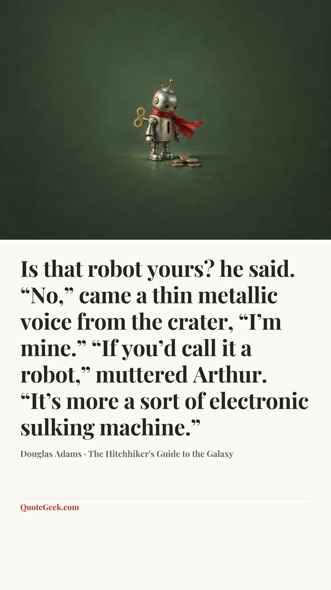 “Is that robot yours? he said.
“No,” came a thin metallic voice from the crater, “I’m mine.”
“If you’d call it a robot,” muttered Arthur. “It’s more a sort of electronic sulking machine.”” — Douglas Adams · The Hitchhiker's Guide to the Galaxy. Illustrated QuoteGeek card.