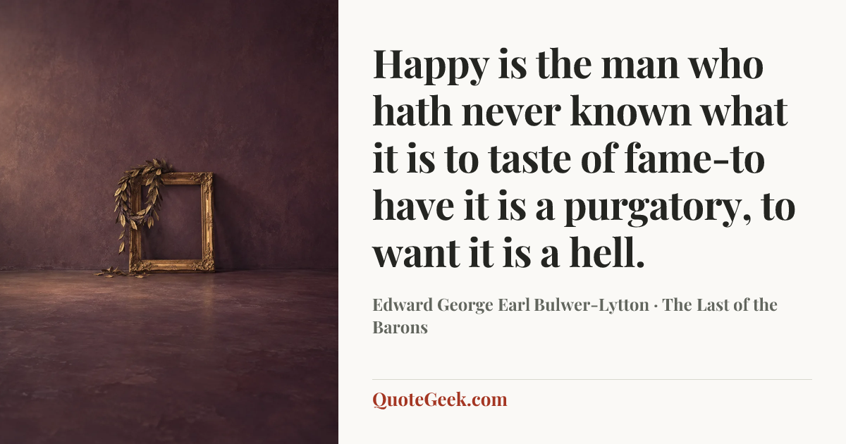 “Happy is the man who hath never known what it is to taste of fame-to have it is a purgatory, to want it is a hell.” — Edward George Earl Bulwer-Lytton · The Last of the Barons. Illustrated QuoteGeek card.