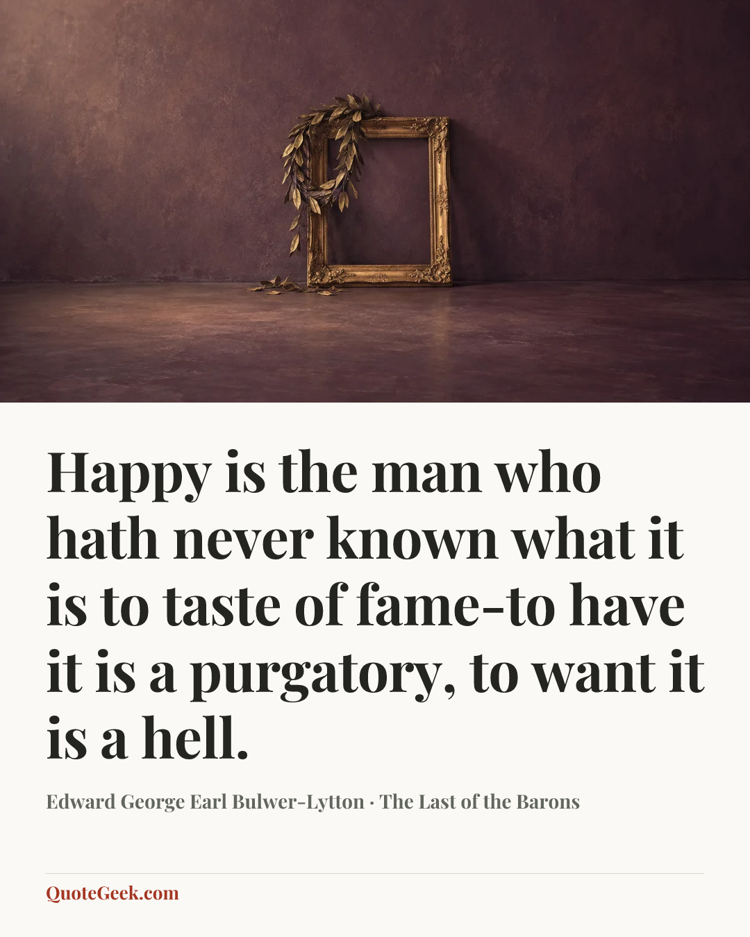 “Happy is the man who hath never known what it is to taste of fame-to have it is a purgatory, to want it is a hell.” — Edward George Earl Bulwer-Lytton · The Last of the Barons. Illustrated QuoteGeek card.