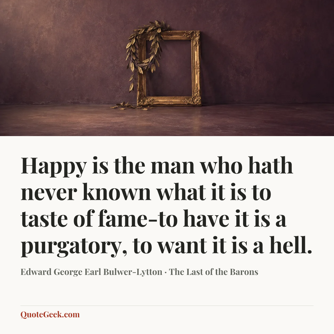 “Happy is the man who hath never known what it is to taste of fame-to have it is a purgatory, to want it is a hell.” — Edward George Earl Bulwer-Lytton · The Last of the Barons. Illustrated QuoteGeek card.