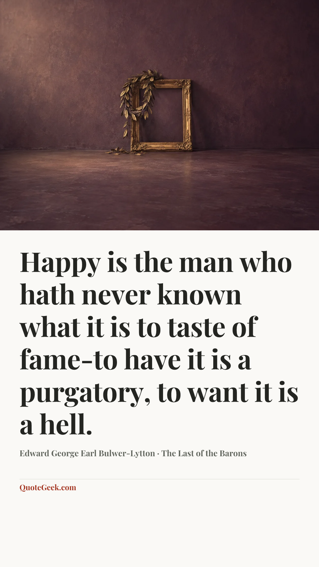“Happy is the man who hath never known what it is to taste of fame-to have it is a purgatory, to want it is a hell.” — Edward George Earl Bulwer-Lytton · The Last of the Barons. Illustrated QuoteGeek card.