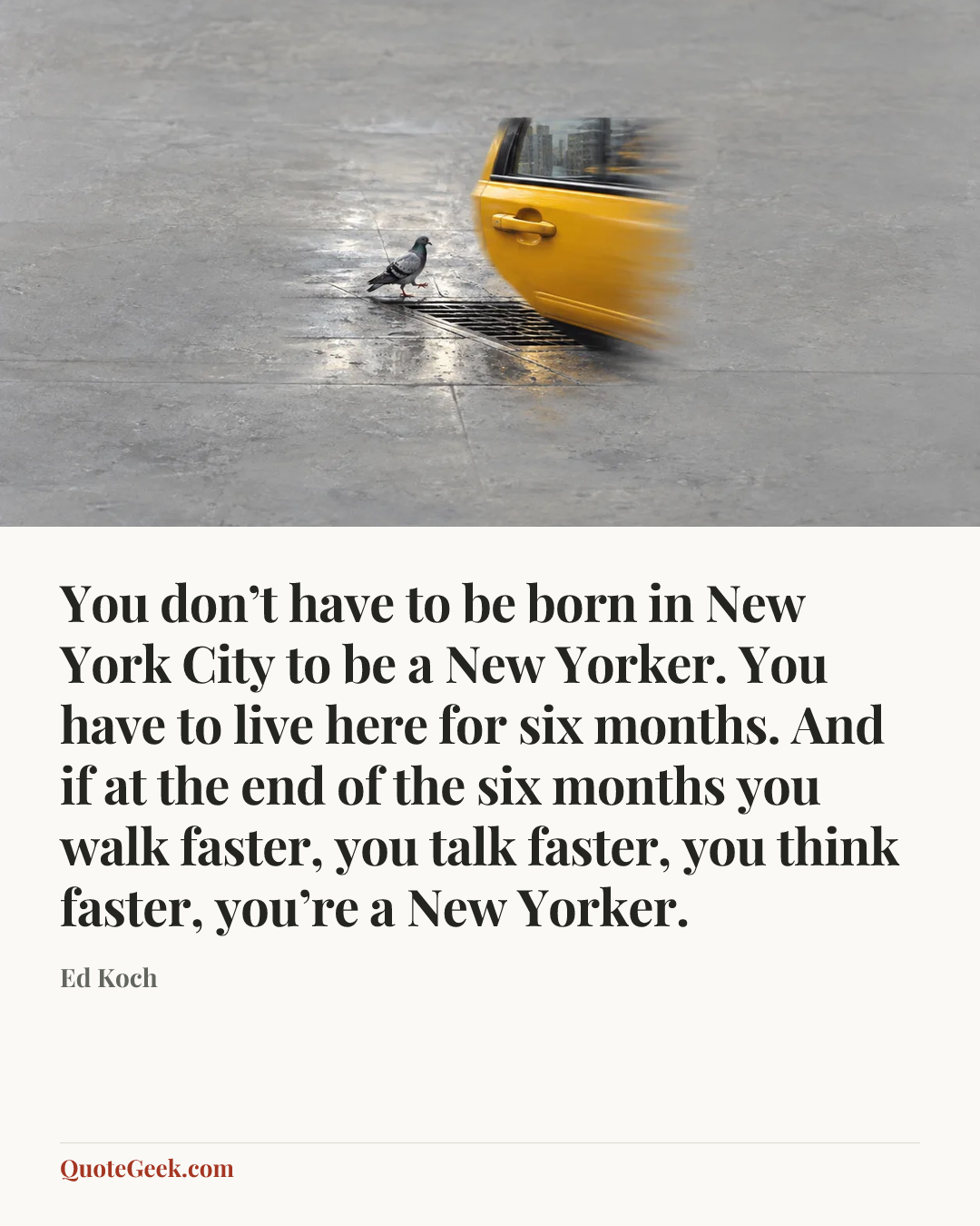“You don’t have to be born in New York City to be a New Yorker. You have to live here for six months. And if at the end of the six months you walk faster, you talk faster, you think faster, you’re a New Yorker.” — Ed Koch. Illustrated QuoteGeek card.