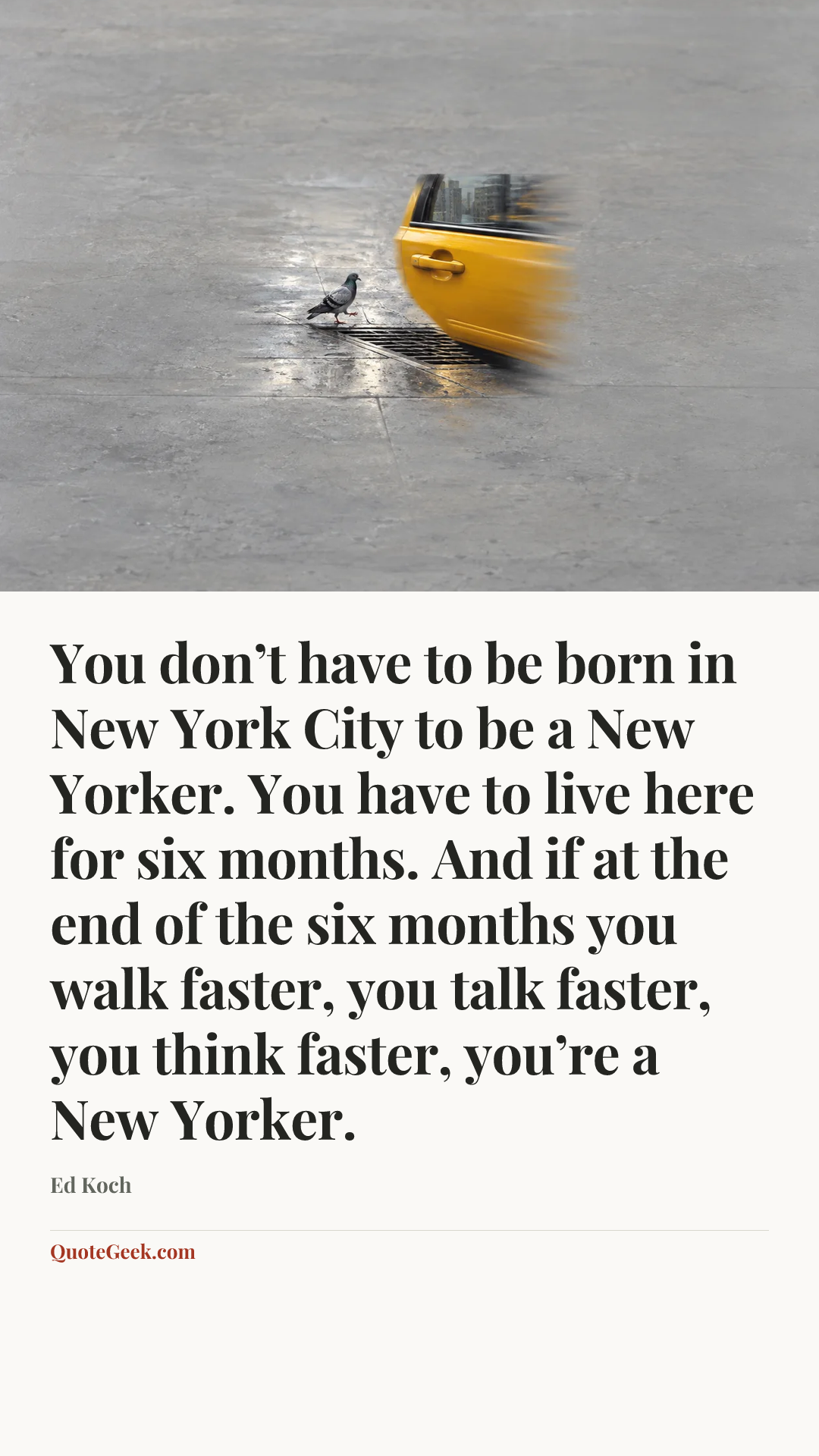 “You don’t have to be born in New York City to be a New Yorker. You have to live here for six months. And if at the end of the six months you walk faster, you talk faster, you think faster, you’re a New Yorker.” — Ed Koch. Illustrated QuoteGeek card.