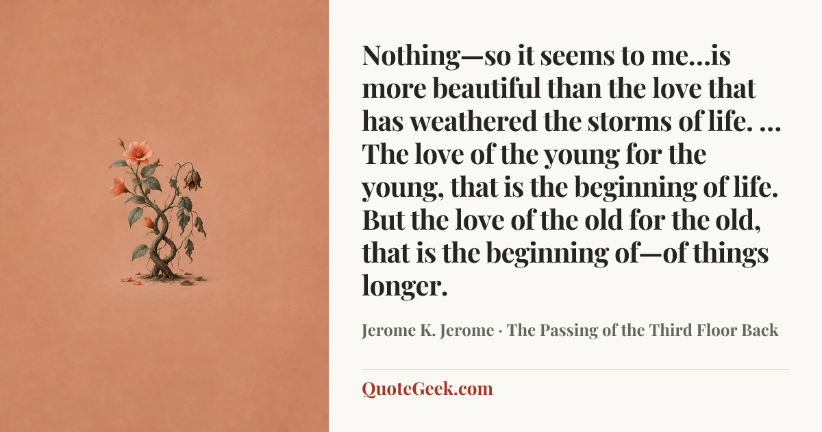 “Nothing—so it seems to me…is more beautiful than the love that has weathered the storms of life. … The love of the young for the young, that is the beginning of life. But the love of the old for the old, that is the beginning of—of things longer.” — Jerome K. Jerome · The Passing of the Third Floor Back. Illustrated QuoteGeek card.