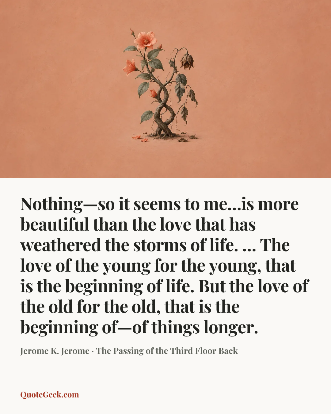 “Nothing—so it seems to me…is more beautiful than the love that has weathered the storms of life. … The love of the young for the young, that is the beginning of life. But the love of the old for the old, that is the beginning of—of things longer.” — Jerome K. Jerome · The Passing of the Third Floor Back. Illustrated QuoteGeek card.