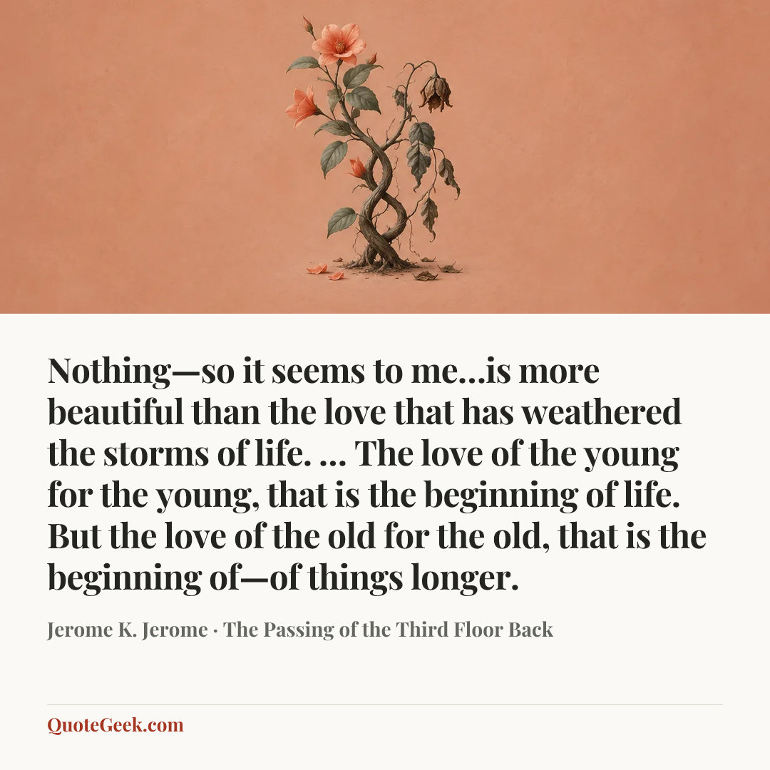 “Nothing—so it seems to me…is more beautiful than the love that has weathered the storms of life. … The love of the young for the young, that is the beginning of life. But the love of the old for the old, that is the beginning of—of things longer.” — Jerome K. Jerome · The Passing of the Third Floor Back. Illustrated QuoteGeek card.