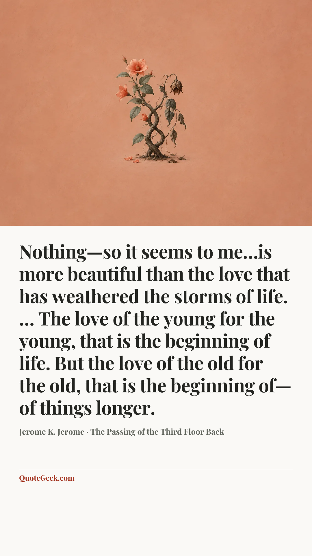 “Nothing—so it seems to me…is more beautiful than the love that has weathered the storms of life. … The love of the young for the young, that is the beginning of life. But the love of the old for the old, that is the beginning of—of things longer.” — Jerome K. Jerome · The Passing of the Third Floor Back. Illustrated QuoteGeek card.