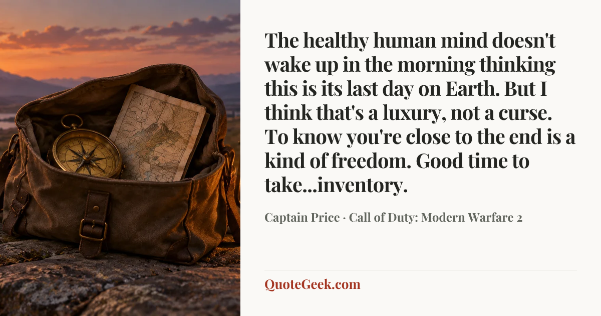 “The healthy human mind doesn't wake up in the morning thinking this is its last day on Earth. But I think that's a luxury, not a curse. To know you're close to the end is a kind of freedom. Good time to take...inventory.” — Captain Price · Call of Duty: Modern Warfare 2. Illustrated QuoteGeek card.