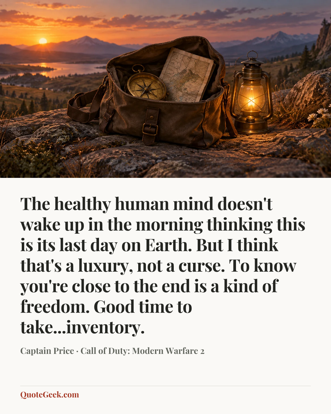 “The healthy human mind doesn't wake up in the morning thinking this is its last day on Earth. But I think that's a luxury, not a curse. To know you're close to the end is a kind of freedom. Good time to take...inventory.” — Captain Price · Call of Duty: Modern Warfare 2. Illustrated QuoteGeek card.