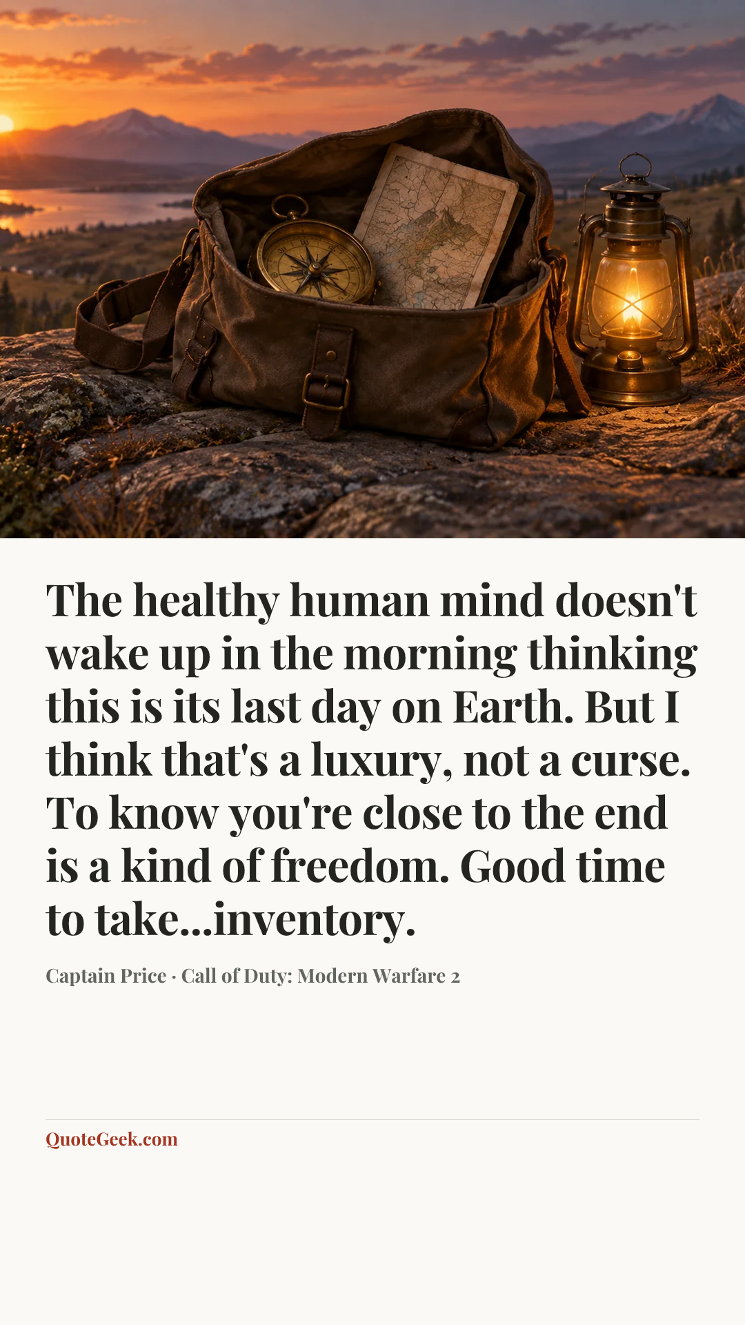 “The healthy human mind doesn't wake up in the morning thinking this is its last day on Earth. But I think that's a luxury, not a curse. To know you're close to the end is a kind of freedom. Good time to take...inventory.” — Captain Price · Call of Duty: Modern Warfare 2. Illustrated QuoteGeek card.