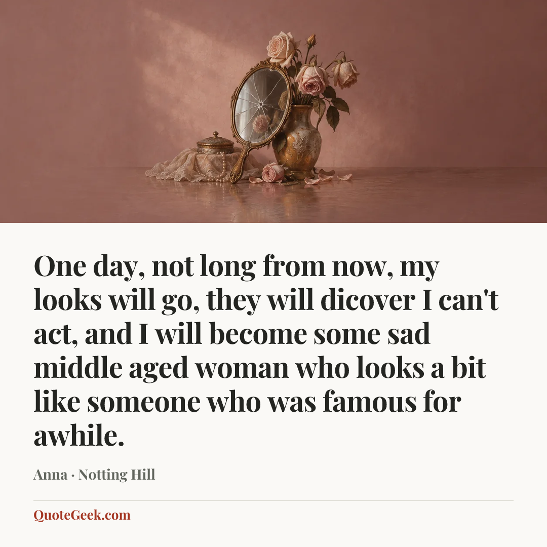 “One day, not long from now, my looks will go, they will dicover I can't act, and I will become some sad middle aged woman who looks a bit like someone who was famous for awhile.” — Anna · Notting Hill. Illustrated QuoteGeek card.