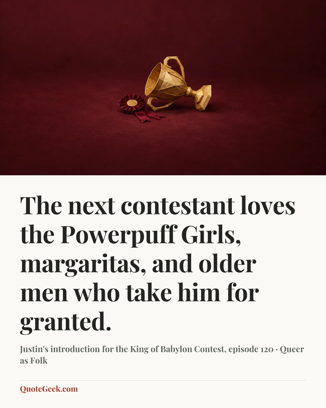 “The next contestant loves the Powerpuff Girls, margaritas, and older men who take him for granted.” — Justin's introduction for the King of Babylon Contest, episode 120 · Queer as Folk. Illustrated QuoteGeek card.
