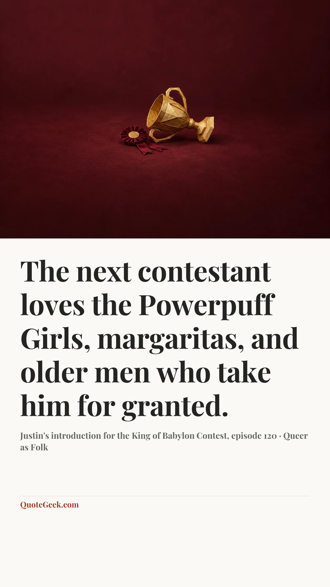 “The next contestant loves the Powerpuff Girls, margaritas, and older men who take him for granted.” — Justin's introduction for the King of Babylon Contest, episode 120 · Queer as Folk. Illustrated QuoteGeek card.