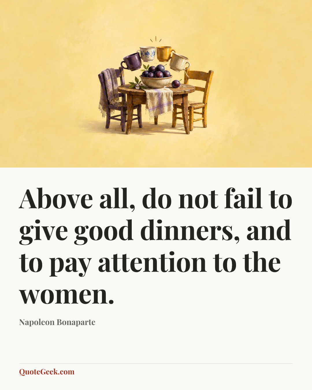 “Above all, do not fail to give good dinners, and to pay attention to the women.” — Napoleon Bonaparte. Illustrated QuoteGeek card.