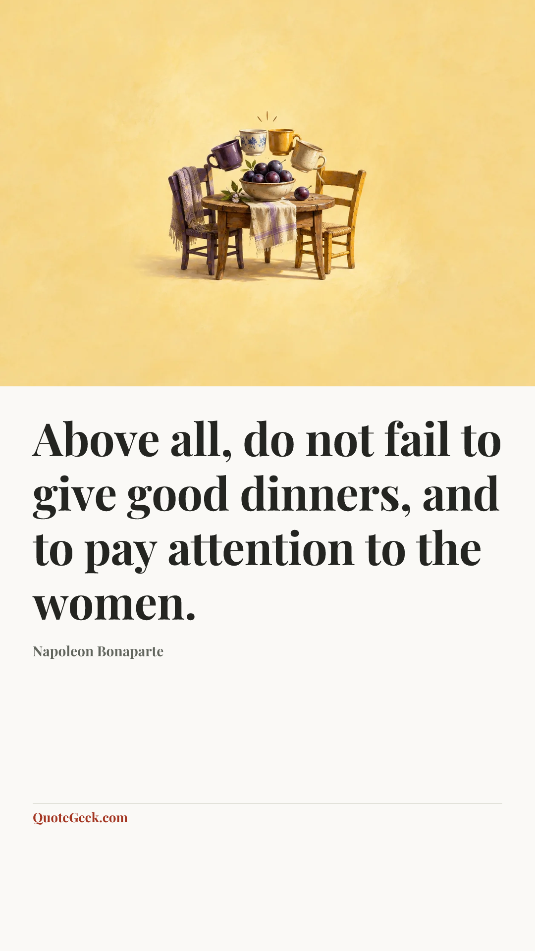 “Above all, do not fail to give good dinners, and to pay attention to the women.” — Napoleon Bonaparte. Illustrated QuoteGeek card.