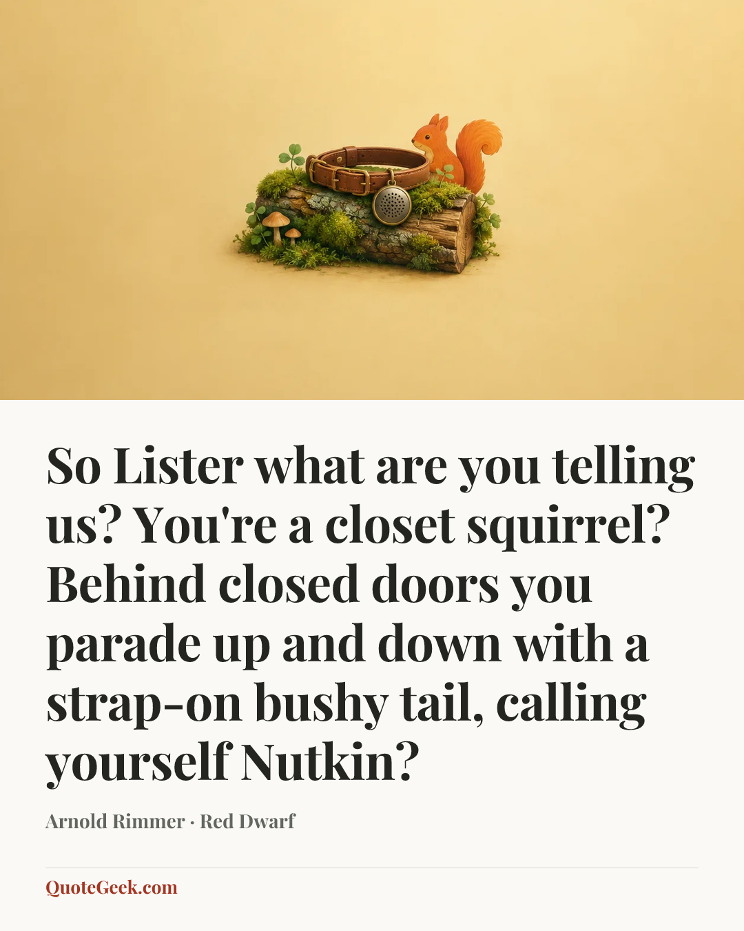 “So Lister what are you telling us? You're a closet squirrel? Behind closed doors you parade up and down with a strap-on bushy tail, calling yourself Nutkin?” — Arnold Rimmer · Red Dwarf. Illustrated QuoteGeek card.