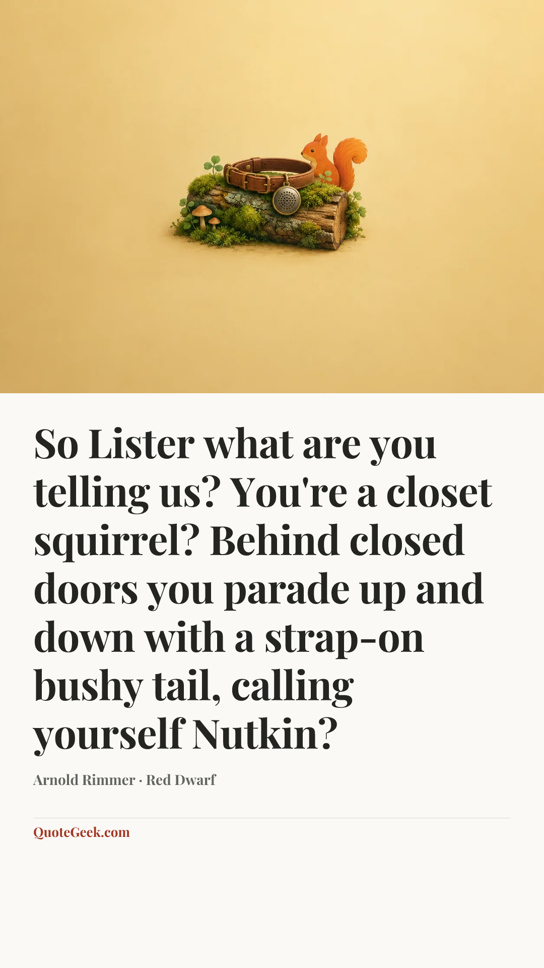 “So Lister what are you telling us? You're a closet squirrel? Behind closed doors you parade up and down with a strap-on bushy tail, calling yourself Nutkin?” — Arnold Rimmer · Red Dwarf. Illustrated QuoteGeek card.