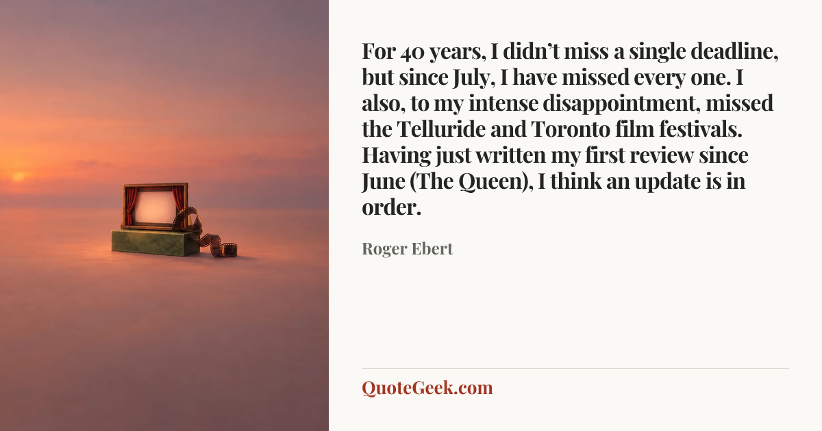 “For 40 years, I didn’t miss a single deadline, but since July, I have missed every one. I also, to my intense disappointment, missed the Telluride and Toronto film festivals. Having just written my first review since June (The Queen), I think an update is in order.” — Roger Ebert. Illustrated QuoteGeek card.