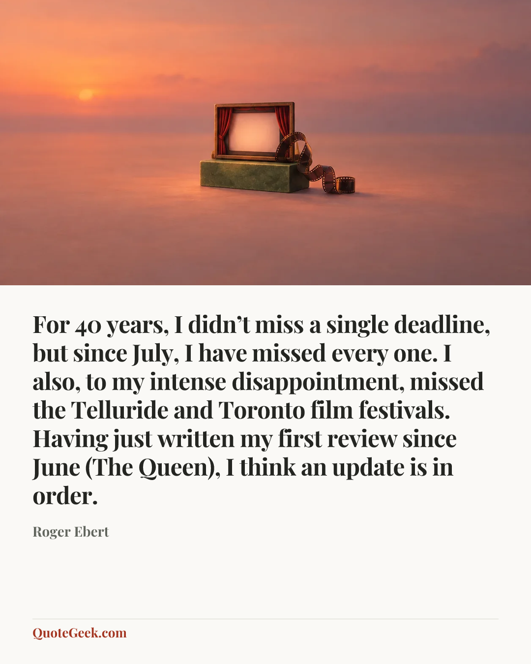 “For 40 years, I didn’t miss a single deadline, but since July, I have missed every one. I also, to my intense disappointment, missed the Telluride and Toronto film festivals. Having just written my first review since June (The Queen), I think an update is in order.” — Roger Ebert. Illustrated QuoteGeek card.