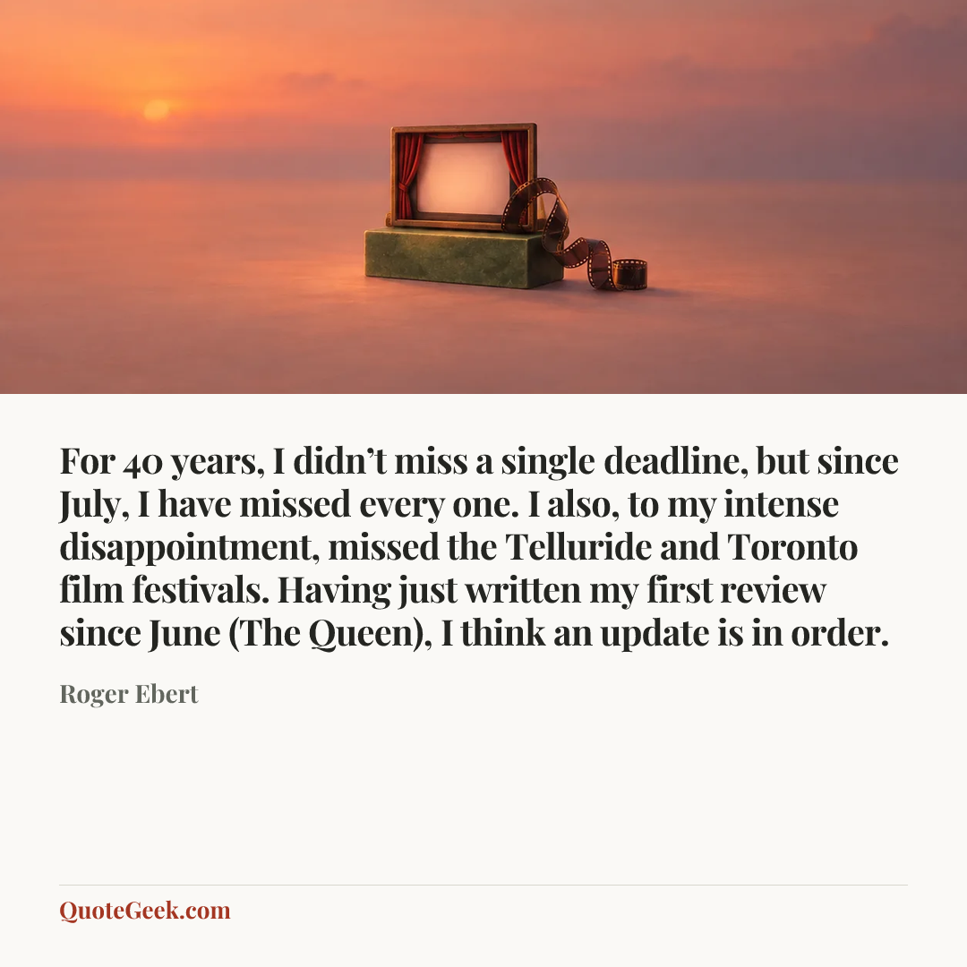 “For 40 years, I didn’t miss a single deadline, but since July, I have missed every one. I also, to my intense disappointment, missed the Telluride and Toronto film festivals. Having just written my first review since June (The Queen), I think an update is in order.” — Roger Ebert. Illustrated QuoteGeek card.