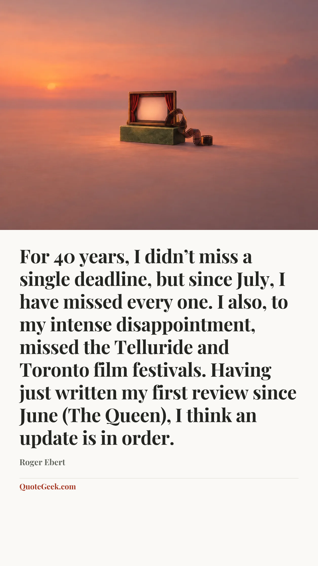 “For 40 years, I didn’t miss a single deadline, but since July, I have missed every one. I also, to my intense disappointment, missed the Telluride and Toronto film festivals. Having just written my first review since June (The Queen), I think an update is in order.” — Roger Ebert. Illustrated QuoteGeek card.