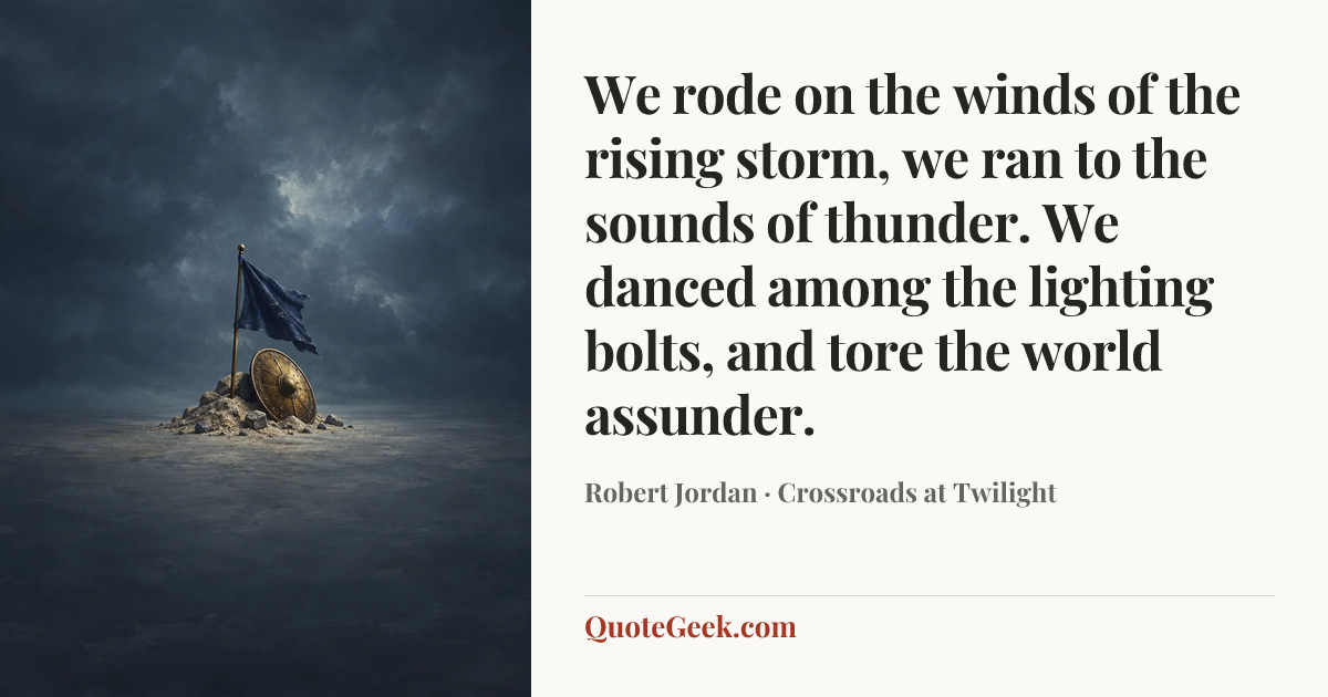 “We rode on the winds of the rising storm,
we ran to the sounds of thunder.
We danced among the lighting bolts,
and tore the world assunder.” — Robert Jordan · Crossroads at Twilight. Illustrated QuoteGeek card.