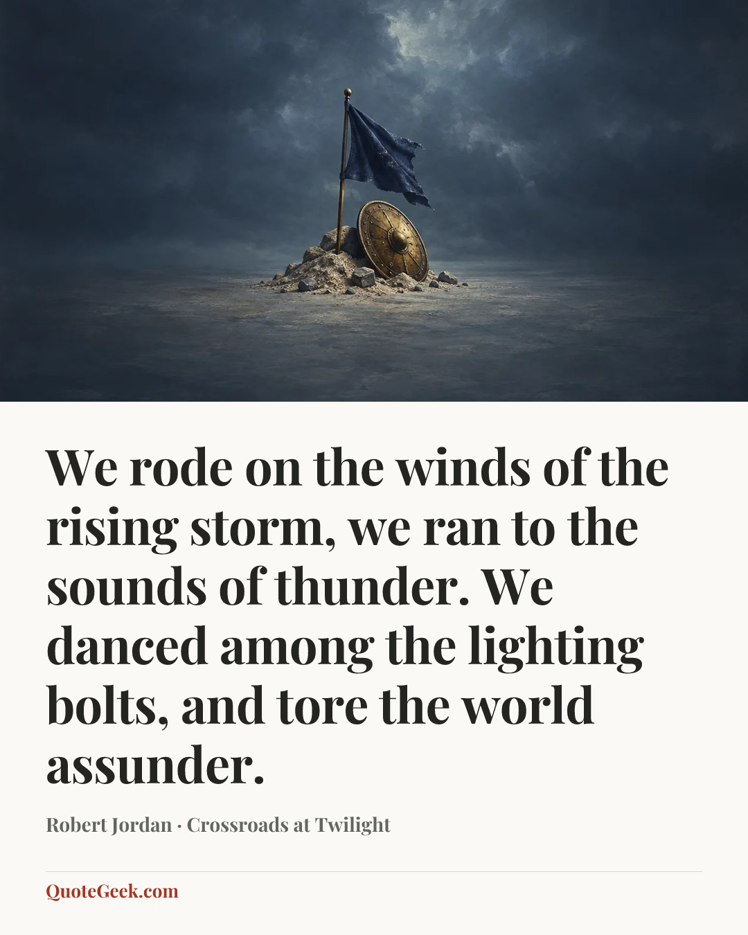 “We rode on the winds of the rising storm,
we ran to the sounds of thunder.
We danced among the lighting bolts,
and tore the world assunder.” — Robert Jordan · Crossroads at Twilight. Illustrated QuoteGeek card.