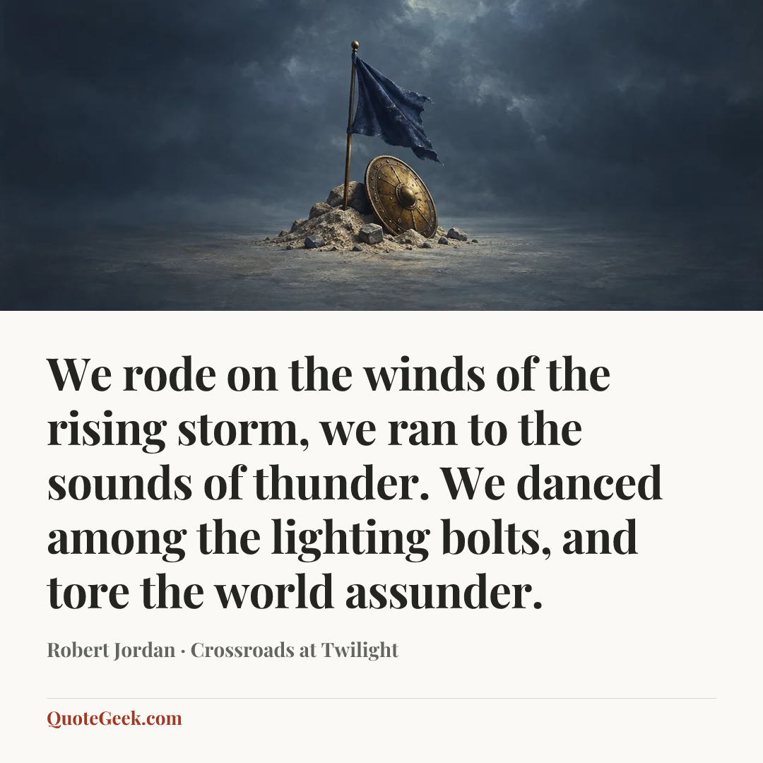 “We rode on the winds of the rising storm,
we ran to the sounds of thunder.
We danced among the lighting bolts,
and tore the world assunder.” — Robert Jordan · Crossroads at Twilight. Illustrated QuoteGeek card.