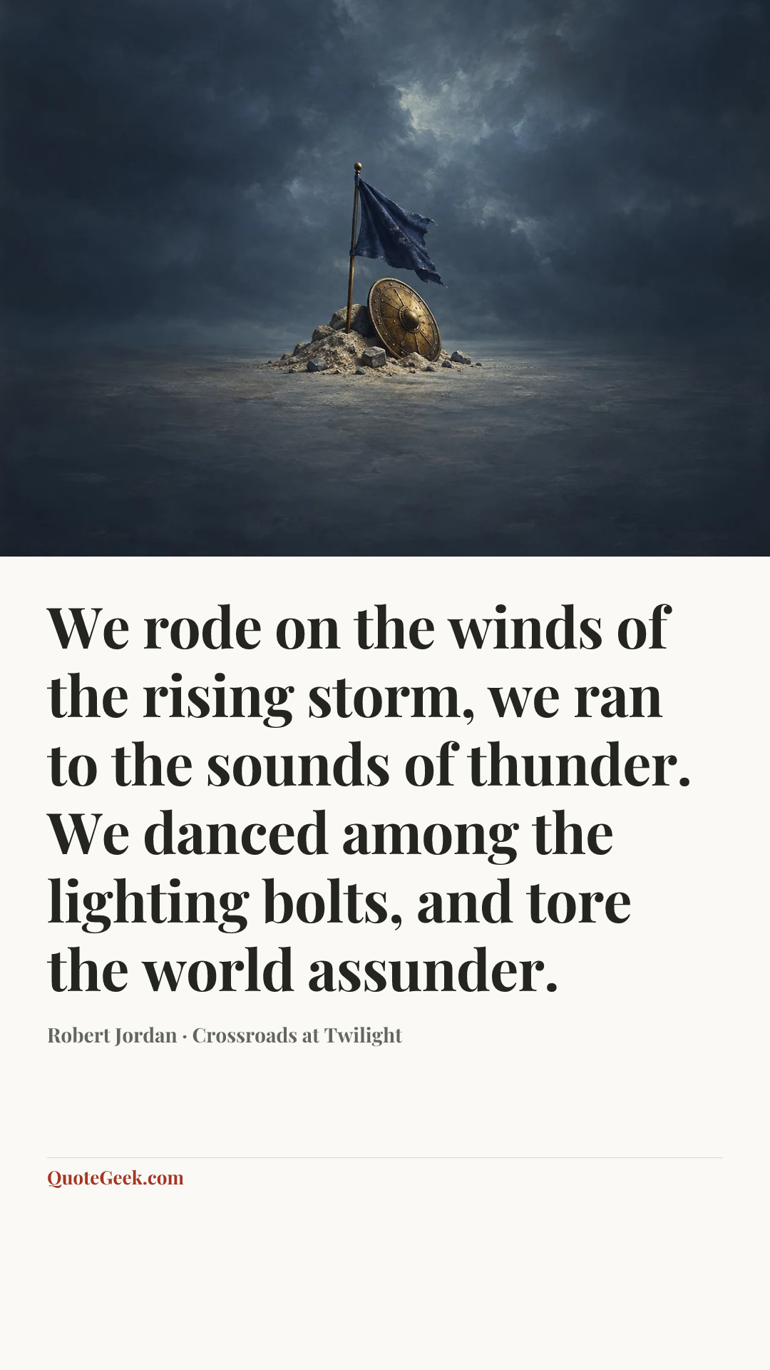 “We rode on the winds of the rising storm,
we ran to the sounds of thunder.
We danced among the lighting bolts,
and tore the world assunder.” — Robert Jordan · Crossroads at Twilight. Illustrated QuoteGeek card.