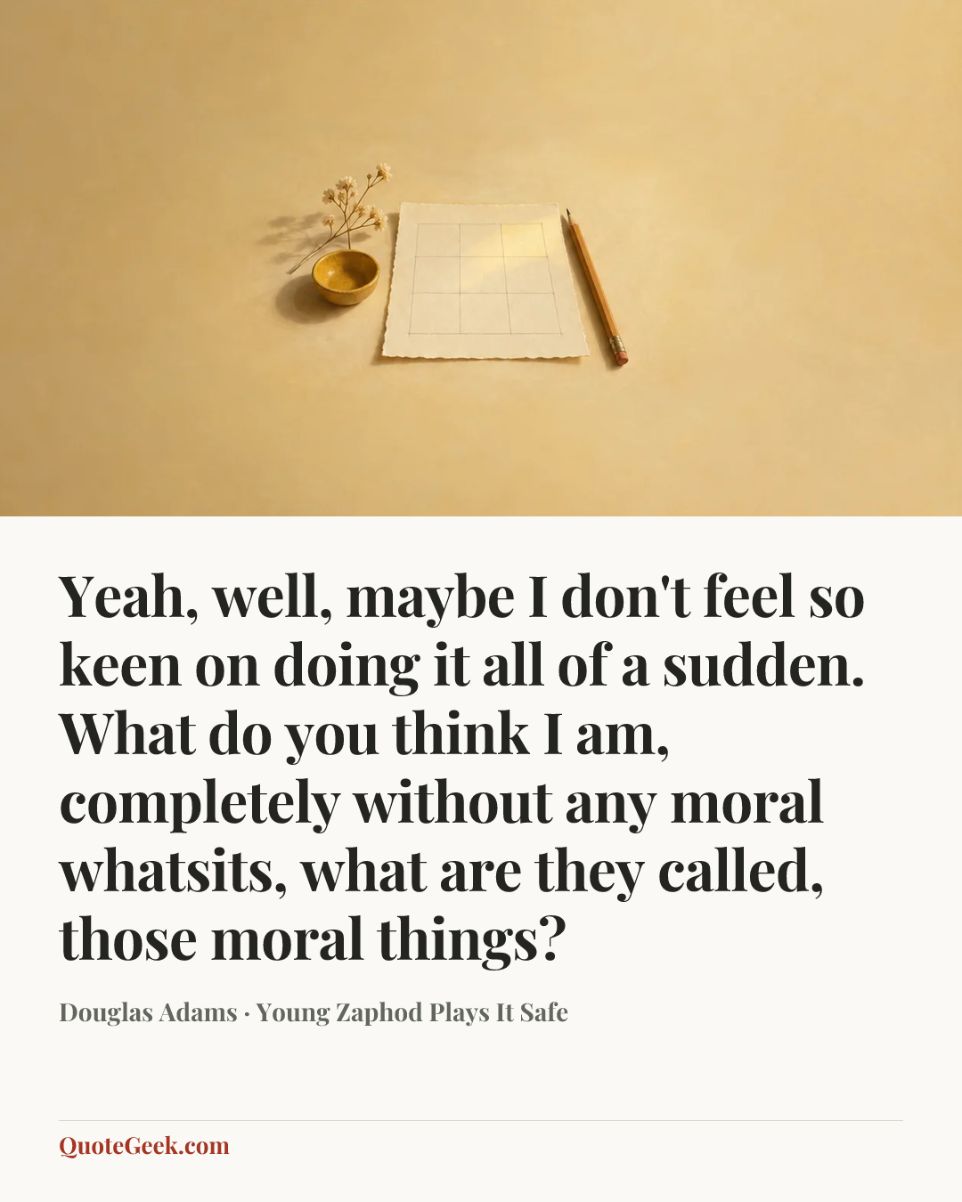 “Yeah, well, maybe I don't feel so keen on doing it all of a sudden. What do you think I am, completely without any moral whatsits, what are they called, those moral things?” — Douglas Adams · Young Zaphod Plays It Safe. Illustrated QuoteGeek card.