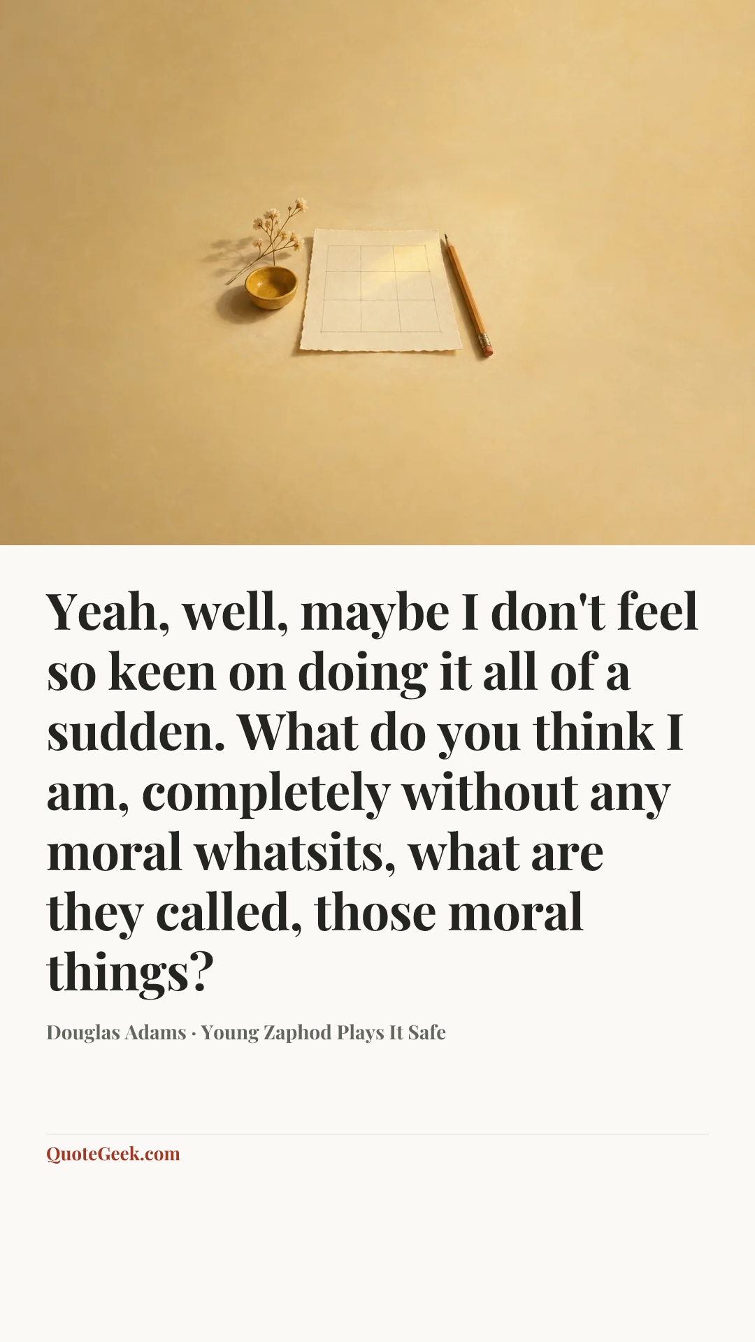 “Yeah, well, maybe I don't feel so keen on doing it all of a sudden. What do you think I am, completely without any moral whatsits, what are they called, those moral things?” — Douglas Adams · Young Zaphod Plays It Safe. Illustrated QuoteGeek card.