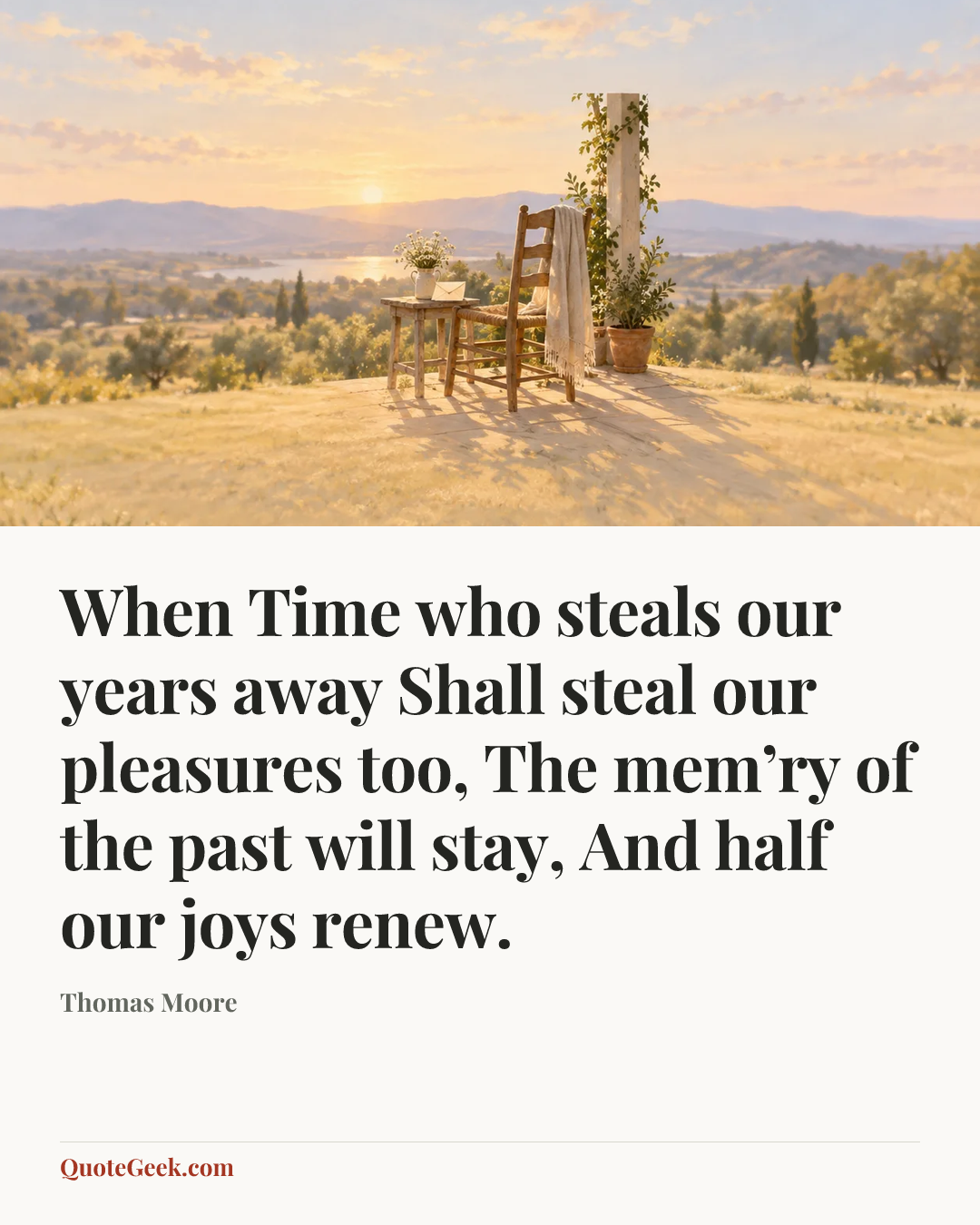 “When Time who steals our years away
Shall steal our pleasures too,
The mem’ry of the past will stay,
And half our joys renew.” — Thomas Moore. Illustrated QuoteGeek card.
