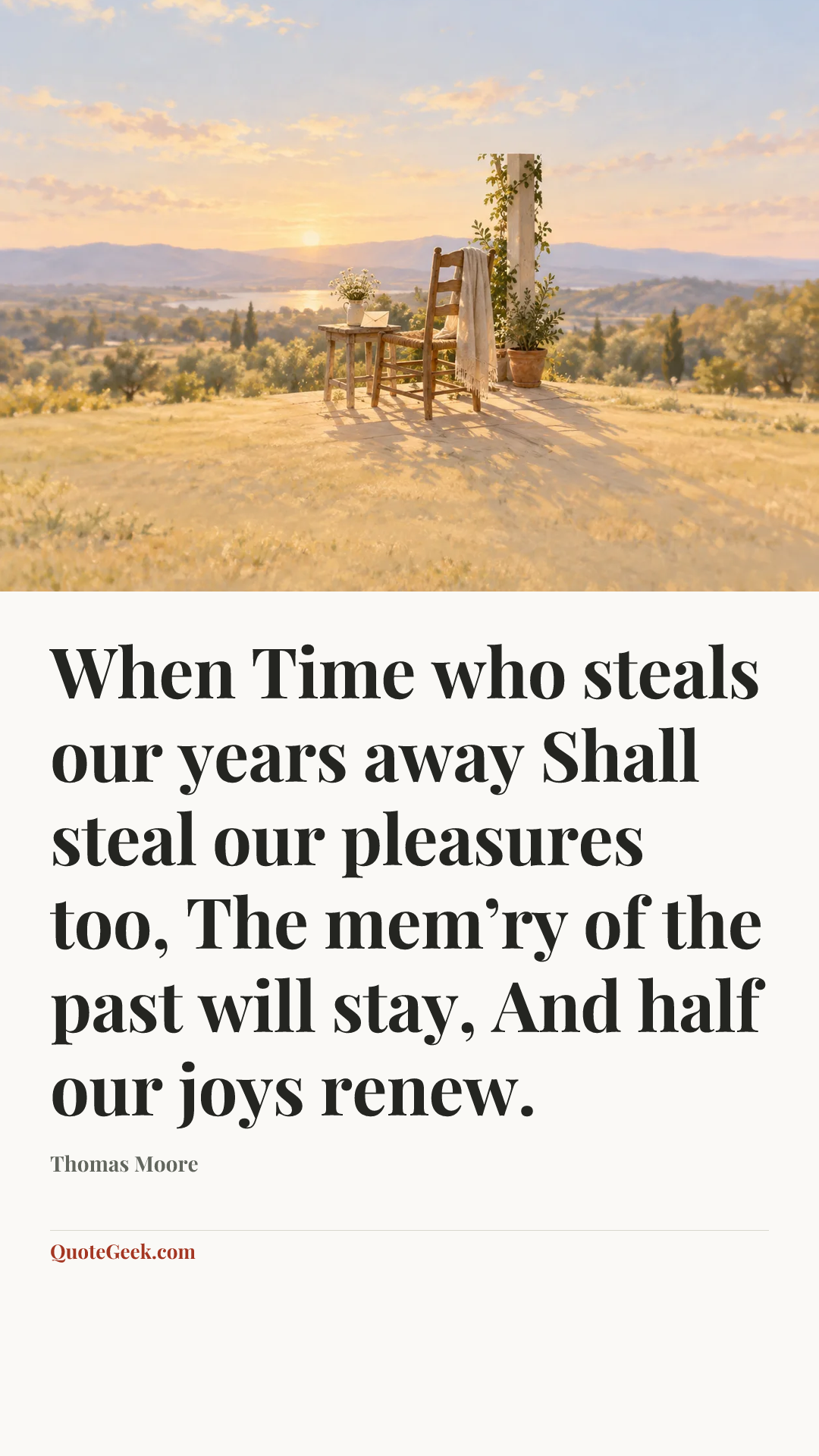 “When Time who steals our years away
Shall steal our pleasures too,
The mem’ry of the past will stay,
And half our joys renew.” — Thomas Moore. Illustrated QuoteGeek card.