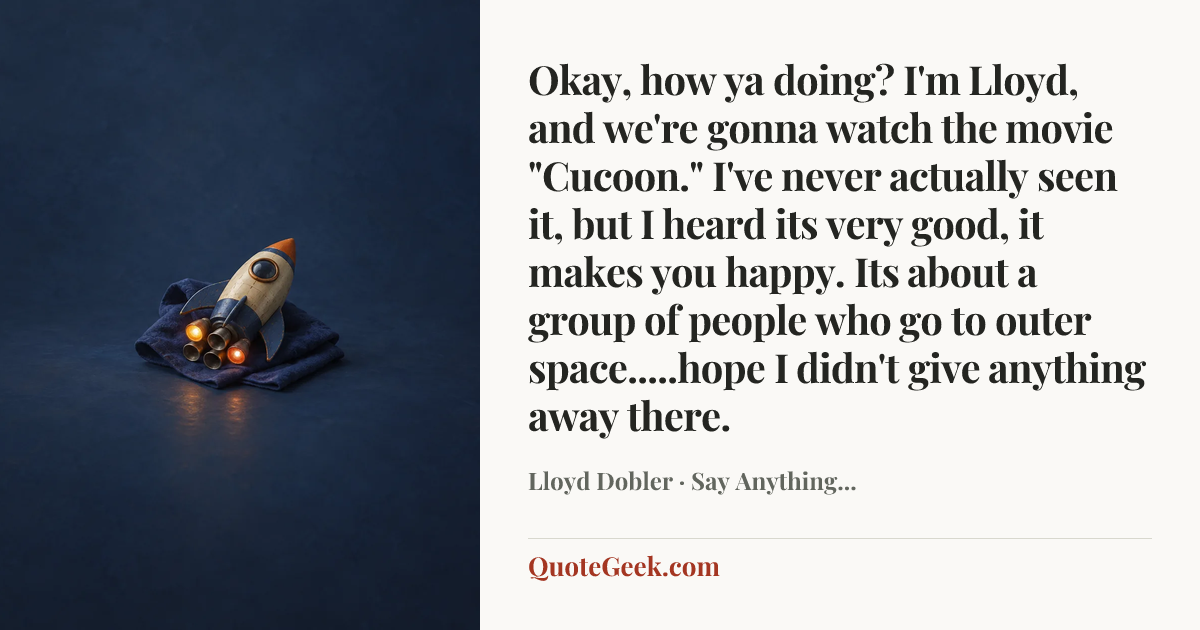 “Okay, how ya doing? I'm Lloyd, and we're gonna watch the movie "Cucoon." I've never actually seen it, but I heard its very good, it makes you happy. Its about a group of people who go to outer space.....hope I didn't give anything away there.” — Lloyd Dobler · Say Anything.... Illustrated QuoteGeek card.