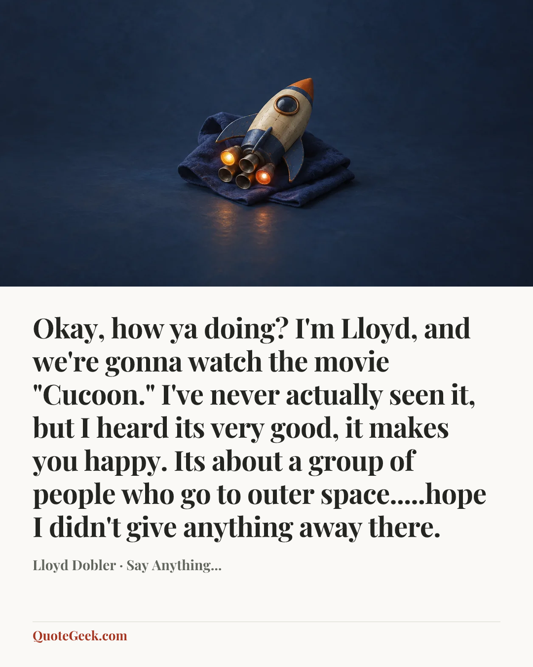 “Okay, how ya doing? I'm Lloyd, and we're gonna watch the movie "Cucoon." I've never actually seen it, but I heard its very good, it makes you happy. Its about a group of people who go to outer space.....hope I didn't give anything away there.” — Lloyd Dobler · Say Anything.... Illustrated QuoteGeek card.