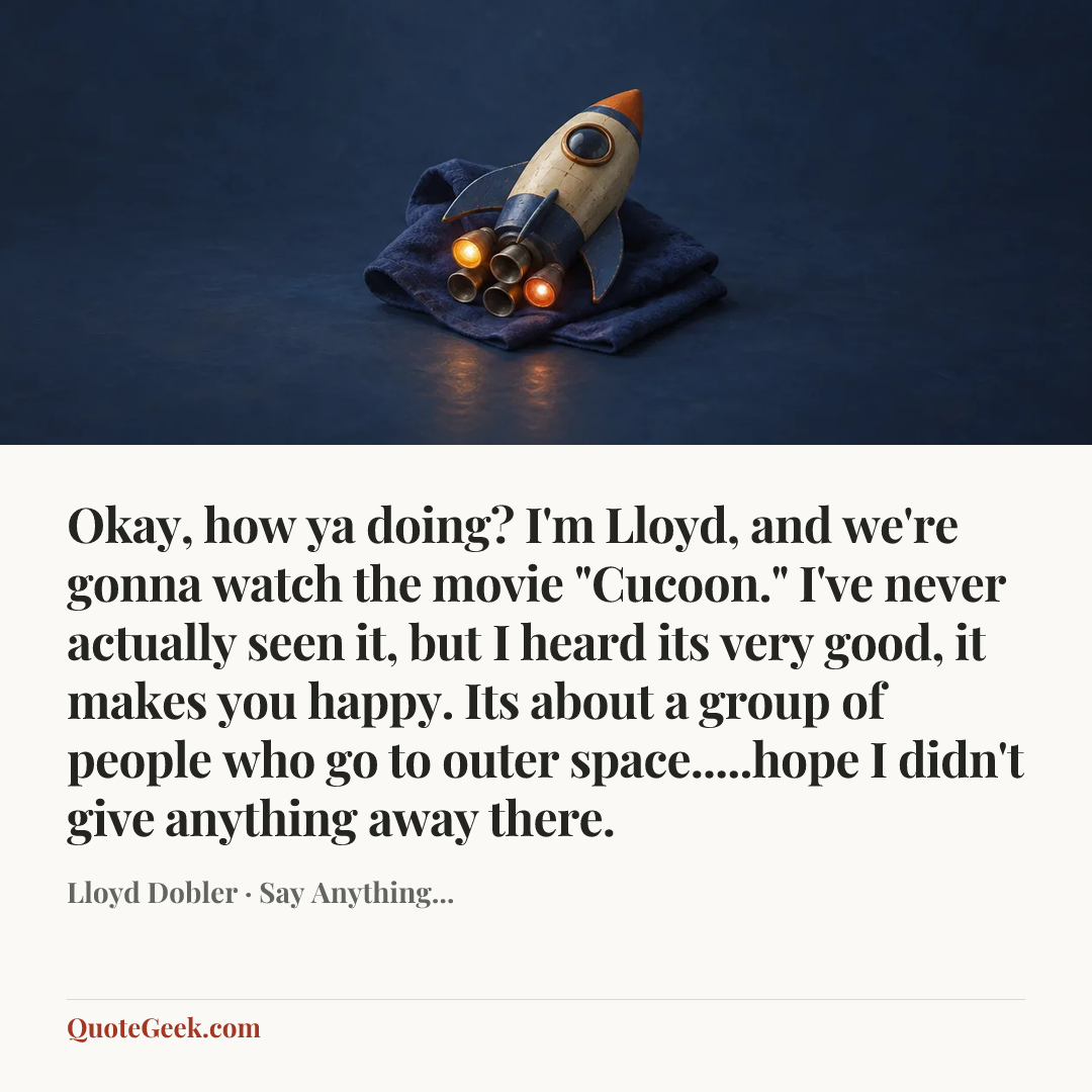 “Okay, how ya doing? I'm Lloyd, and we're gonna watch the movie "Cucoon." I've never actually seen it, but I heard its very good, it makes you happy. Its about a group of people who go to outer space.....hope I didn't give anything away there.” — Lloyd Dobler · Say Anything.... Illustrated QuoteGeek card.