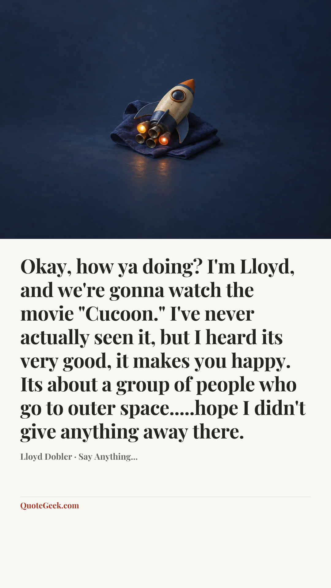 “Okay, how ya doing? I'm Lloyd, and we're gonna watch the movie "Cucoon." I've never actually seen it, but I heard its very good, it makes you happy. Its about a group of people who go to outer space.....hope I didn't give anything away there.” — Lloyd Dobler · Say Anything.... Illustrated QuoteGeek card.