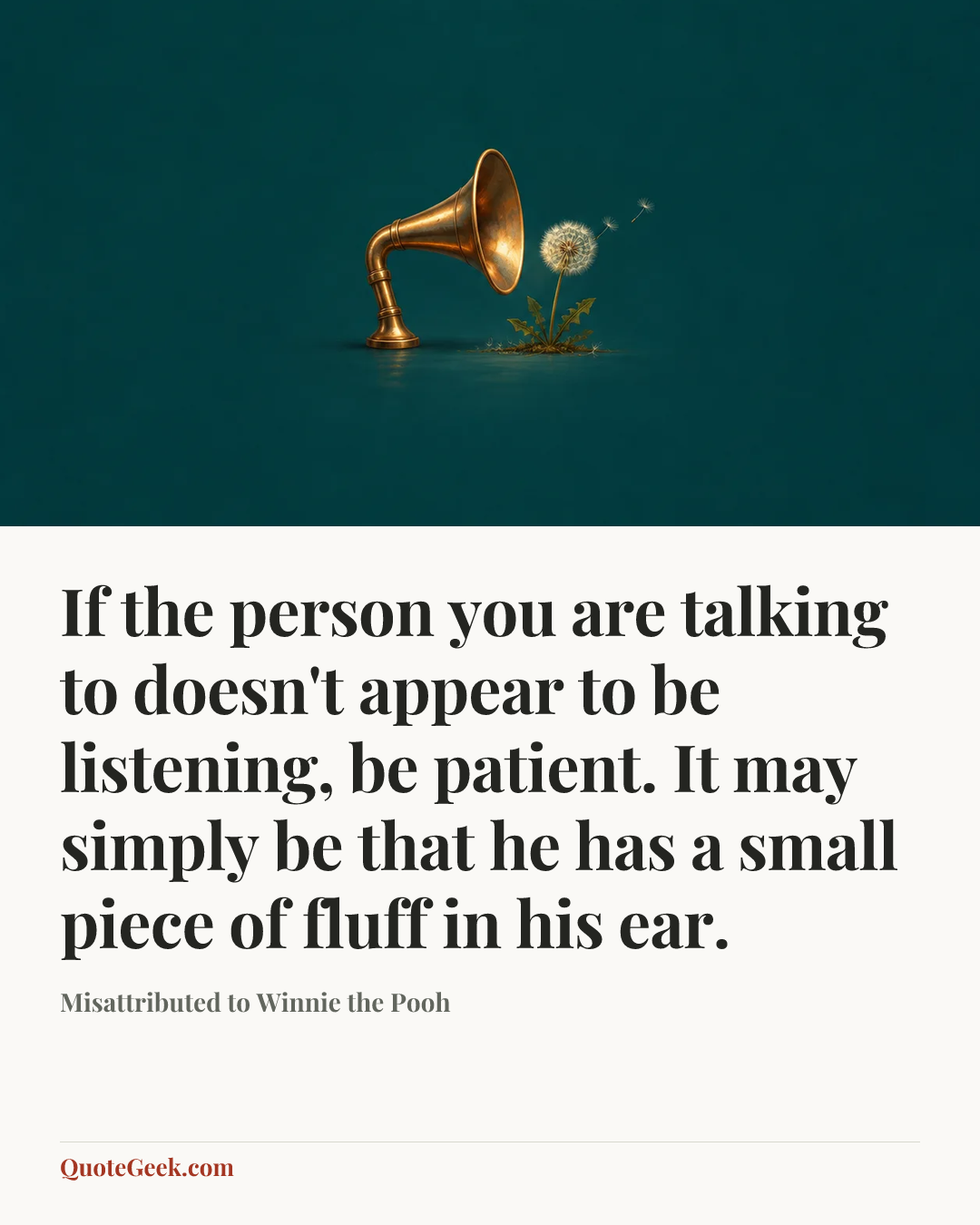 “If the person you are talking to doesn't appear to be listening, be patient. It may simply be that he has a small piece of fluff in his ear.” — Misattributed to Winnie the Pooh. Illustrated QuoteGeek card.