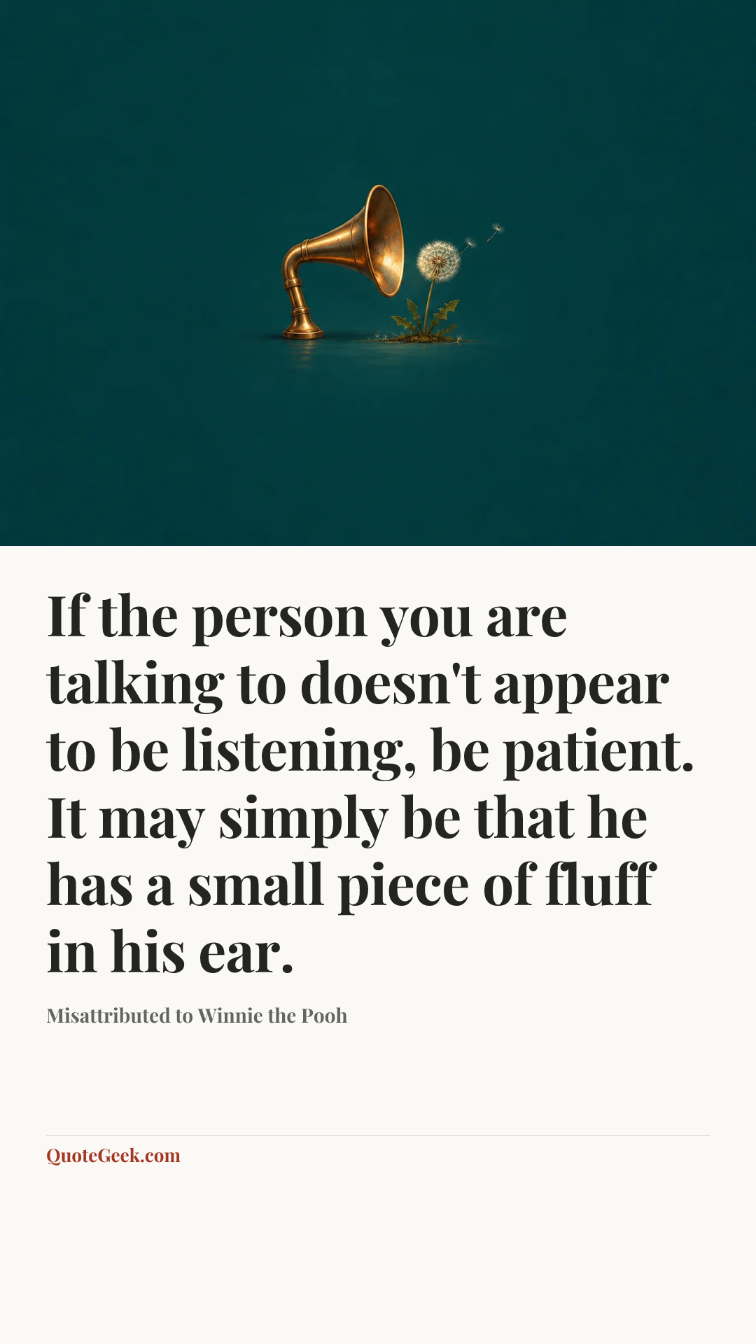 “If the person you are talking to doesn't appear to be listening, be patient. It may simply be that he has a small piece of fluff in his ear.” — Misattributed to Winnie the Pooh. Illustrated QuoteGeek card.