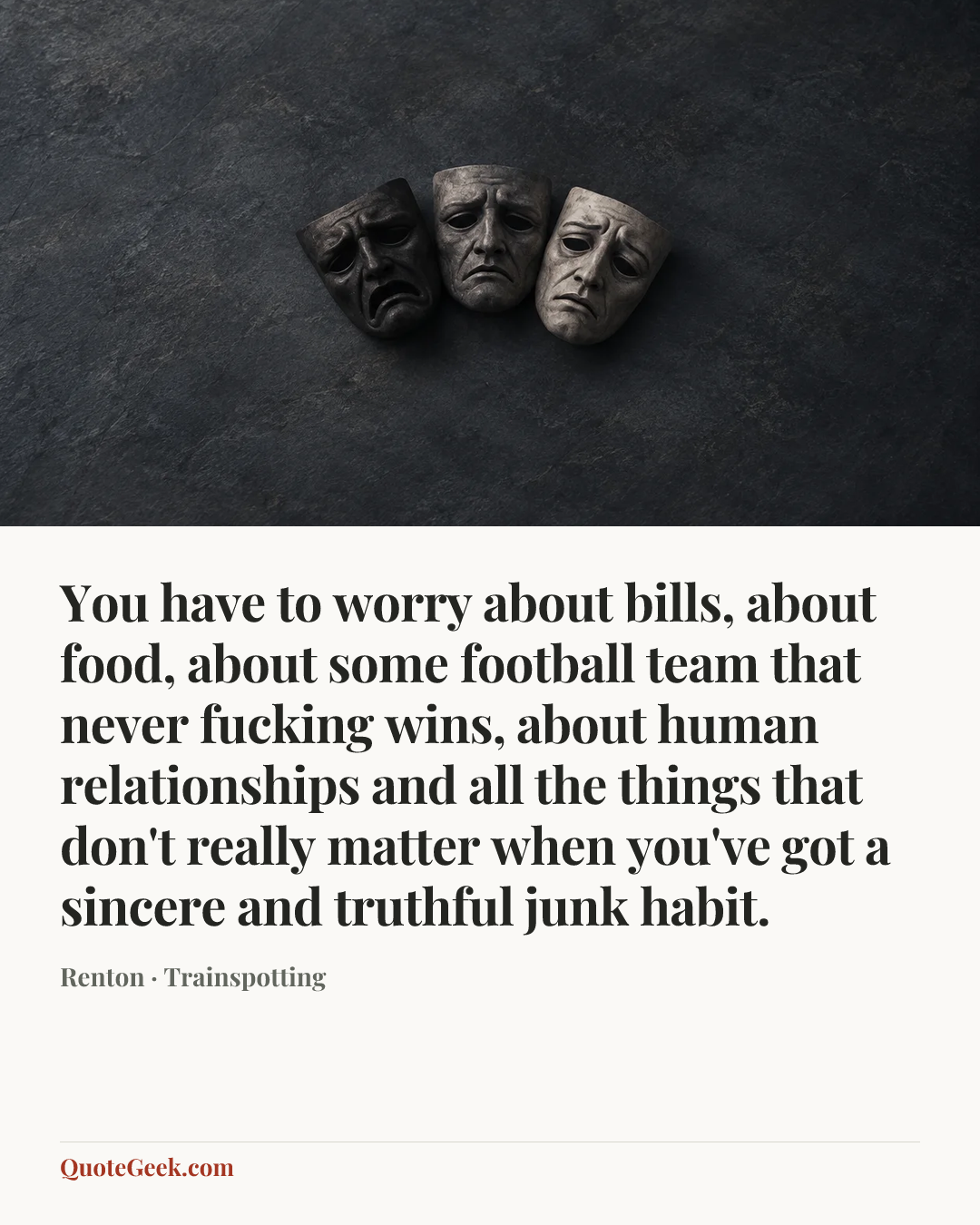 “You have to worry about bills, about food, about some football team that never fucking wins, about human relationships and all the things that don't really matter when you've got a sincere and truthful junk habit.” — Renton · Trainspotting. Illustrated QuoteGeek card.