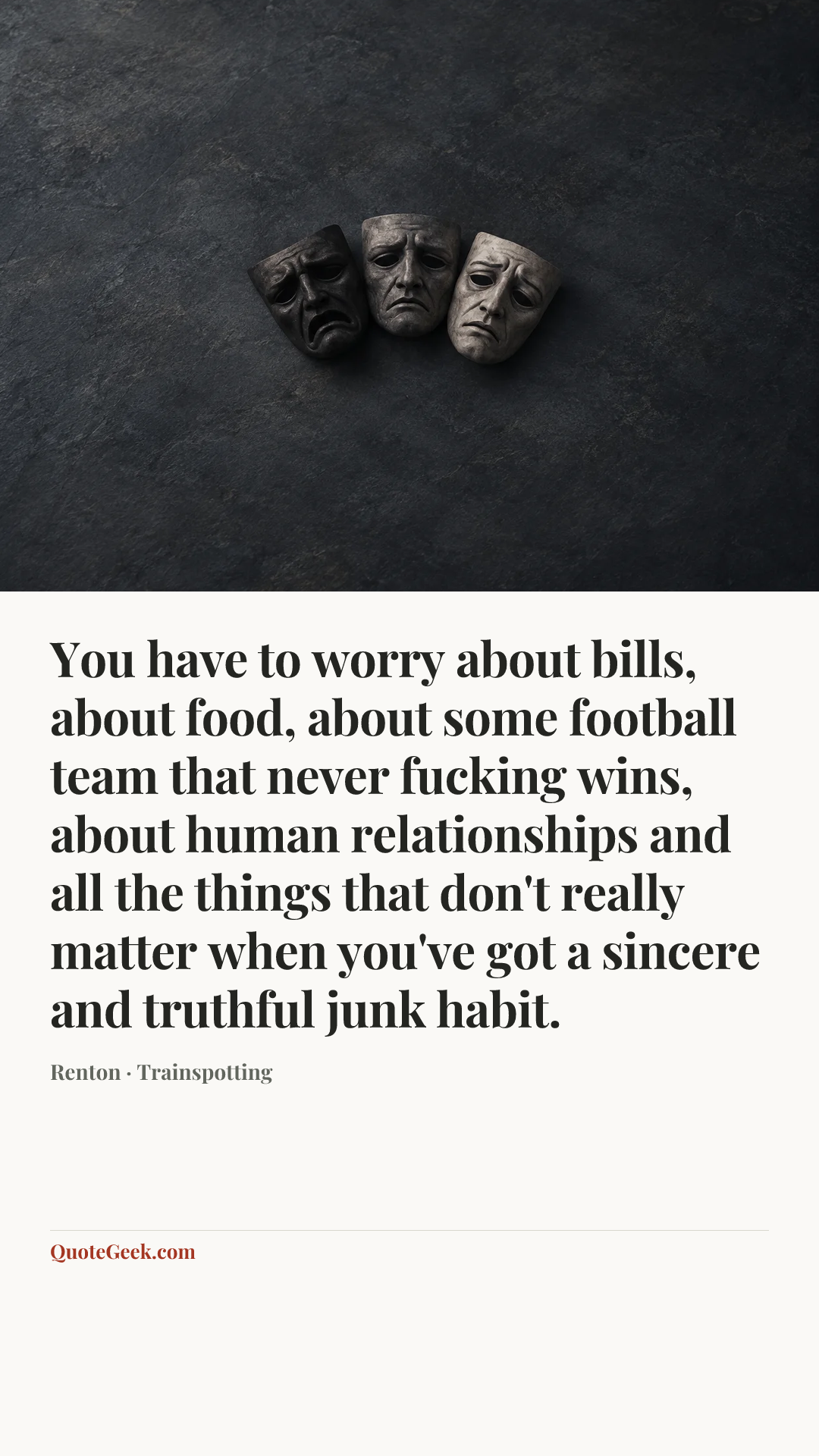 “You have to worry about bills, about food, about some football team that never fucking wins, about human relationships and all the things that don't really matter when you've got a sincere and truthful junk habit.” — Renton · Trainspotting. Illustrated QuoteGeek card.